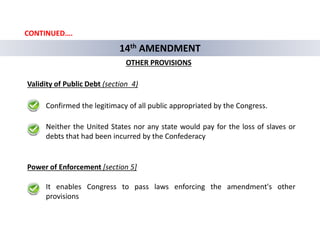 14th AMENDMENT
OTHER PROVISIONS
Validity of Public Debt (section 4)
Power of Enforcement [section 5]
Confirmed the legitimacy of all public appropriated by the Congress.
Neither the United States nor any state would pay for the loss of slaves or
debts that had been incurred by the Confederacy
It enables Congress to pass laws enforcing the amendment's other
provisions
CONTINUED….
 