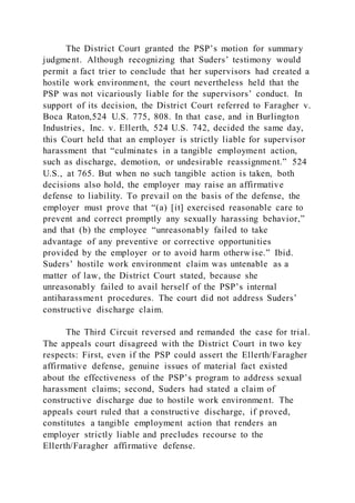 The District Court granted the PSP’s motion for summary
judgment. Although recognizing that Suders’ testimony would
permit a fact trier to conclude that her supervisors had created a
hostile work environment, the court nevertheless held that the
PSP was not vicariously liable for the supervisors’ conduct. In
support of its decision, the District Court referred to Faragher v.
Boca Raton,524 U.S. 775, 808. In that case, and in Burlington
Industries, Inc. v. Ellerth, 524 U.S. 742, decided the same day,
this Court held that an employer is strictly liable for supervisor
harassment that “culminates in a tangible employment action,
such as discharge, demotion, or undesirable reassignment.” 524
U.S., at 765. But when no such tangible action is taken, both
decisions also hold, the employer may raise an affirmative
defense to liability. To prevail on the basis of the defense, the
employer must prove that “(a) [it] exercised reasonable care to
prevent and correct promptly any sexually harassing behavior,”
and that (b) the employee “unreasonably failed to take
advantage of any preventive or corrective opportunities
provided by the employer or to avoid harm otherwise.” Ibid.
Suders’ hostile work environment claim was untenable as a
matter of law, the District Court stated, because she
unreasonably failed to avail herself of the PSP’s internal
antiharassment procedures. The court did not address Suders’
constructive discharge claim.
The Third Circuit reversed and remanded the case for trial.
The appeals court disagreed with the District Court in two key
respects: First, even if the PSP could assert the Ellerth/Faragher
affirmative defense, genuine issues of material fact existed
about the effectiveness of the PSP’s program to address sexual
harassment claims; second, Suders had stated a claim of
constructive discharge due to hostile work environment. The
appeals court ruled that a constructive discharge, if proved,
constitutes a tangible employment action that renders an
employer strictly liable and precludes recourse to the
Ellerth/Faragher affirmative defense.
 