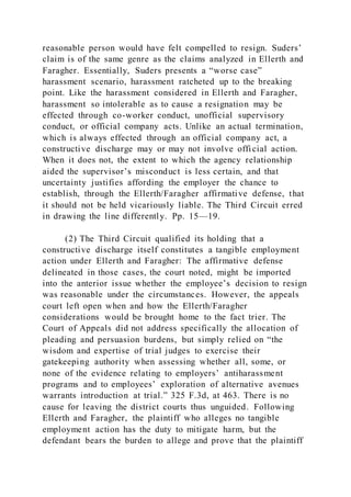 reasonable person would have felt compelled to resign. Suders’
claim is of the same genre as the claims analyzed in Ellerth and
Faragher. Essentially, Suders presents a “worse case”
harassment scenario, harassment ratcheted up to the breaking
point. Like the harassment considered in Ellerth and Faragher,
harassment so intolerable as to cause a resignation may be
effected through co-worker conduct, unofficial supervisory
conduct, or official company acts. Unlike an actual termination,
which is always effected through an official company act, a
constructive discharge may or may not involve official action.
When it does not, the extent to which the agency relationship
aided the supervisor’s misconduct is less certain, and that
uncertainty justifies affording the employer the chance to
establish, through the Ellerth/Faragher affirmative defense, that
it should not be held vicariously liable. The Third Circuit erred
in drawing the line differently. Pp. 15—19.
(2) The Third Circuit qualified its holding that a
constructive discharge itself constitutes a tangible employment
action under Ellerth and Faragher: The affirmative defense
delineated in those cases, the court noted, might be imported
into the anterior issue whether the employee’s decision to resign
was reasonable under the circumstances. However, the appeals
court left open when and how the Ellerth/Faragher
considerations would be brought home to the fact trier. The
Court of Appeals did not address specifically the allocation of
pleading and persuasion burdens, but simply relied on “the
wisdom and expertise of trial judges to exercise their
gatekeeping authority when assessing whether all, some, or
none of the evidence relating to employers’ antiharassment
programs and to employees’ exploration of alternative avenues
warrants introduction at trial.” 325 F.3d, at 463. There is no
cause for leaving the district courts thus unguided. Following
Ellerth and Faragher, the plaintiff who alleges no tangible
employment action has the duty to mitigate harm, but the
defendant bears the burden to allege and prove that the plaintiff
 