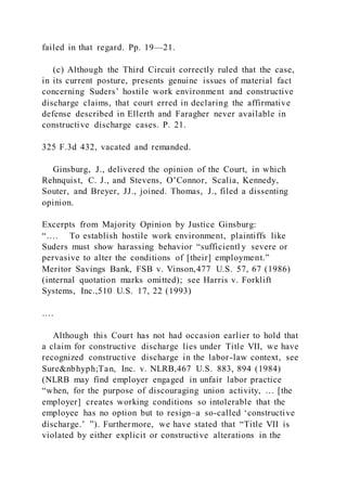 failed in that regard. Pp. 19—21.
(c) Although the Third Circuit correctly ruled that the case,
in its current posture, presents genuine issues of material fact
concerning Suders’ hostile work environment and constructive
discharge claims, that court erred in declaring the affirmative
defense described in Ellerth and Faragher never available in
constructive discharge cases. P. 21.
325 F.3d 432, vacated and remanded.
Ginsburg, J., delivered the opinion of the Court, in which
Rehnquist, C. J., and Stevens, O’Connor, Scalia, Kennedy,
Souter, and Breyer, JJ., joined. Thomas, J., filed a dissenting
opinion.
Excerpts from Majority Opinion by Justice Ginsburg:
“…. To establish hostile work environment, plaintiffs like
Suders must show harassing behavior “sufficientl y severe or
pervasive to alter the conditions of [their] employment.”
Meritor Savings Bank, FSB v. Vinson,477 U.S. 57, 67 (1986)
(internal quotation marks omitted); see Harris v. Forklift
Systems, Inc.,510 U.S. 17, 22 (1993)
….
Although this Court has not had occasion earlier to hold that
a claim for constructive discharge lies under Title VII, we have
recognized constructive discharge in the labor-law context, see
Sure&nbhyph;Tan, Inc. v. NLRB,467 U.S. 883, 894 (1984)
(NLRB may find employer engaged in unfair labor practice
“when, for the purpose of discouraging union activity, … [the
employer] creates working conditions so intolerable that the
employee has no option but to resign–a so-called ‘constructive
discharge.’ ”). Furthermore, we have stated that “Title VII is
violated by either explicit or constructive alterations in the
 