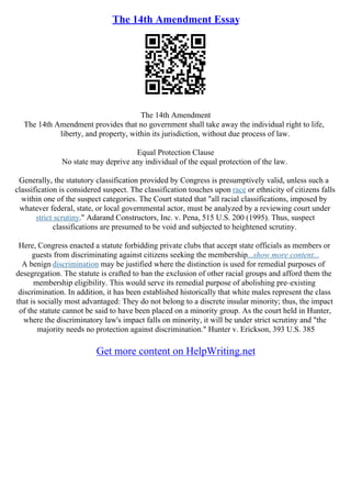 The 14th Amendment Essay
The 14th Amendment
The 14th Amendment provides that no government shall take away the individual right to life,
liberty, and property, within its jurisdiction, without due process of law.
Equal Protection Clause
No state may deprive any individual of the equal protection of the law.
Generally, the statutory classification provided by Congress is presumptively valid, unless such a
classification is considered suspect. The classification touches upon race or ethnicity of citizens falls
within one of the suspect categories. The Court stated that "all racial classifications, imposed by
whatever federal, state, or local governmental actor, must be analyzed by a reviewing court under
strict scrutiny." Adarand Constructors, Inc. v. Pena, 515 U.S. 200 (1995). Thus, suspect
classifications are presumed to be void and subjected to heightened scrutiny.
Here, Congress enacted a statute forbidding private clubs that accept state officials as members or
guests from discriminating against citizens seeking the membership...show more content...
A benign discrimination may be justified where the distinction is used for remedial purposes of
desegregation. The statute is crafted to ban the exclusion of other racial groups and afford them the
membership eligibility. This would serve its remedial purpose of abolishing pre–existing
discrimination. In addition, it has been established historically that white males represent the class
that is socially most advantaged: They do not belong to a discrete insular minority; thus, the impact
of the statute cannot be said to have been placed on a minority group. As the court held in Hunter,
where the discriminatory law's impact falls on minority, it will be under strict scrutiny and "the
majority needs no protection against discrimination." Hunter v. Erickson, 393 U.S. 385
Get more content on HelpWriting.net
 