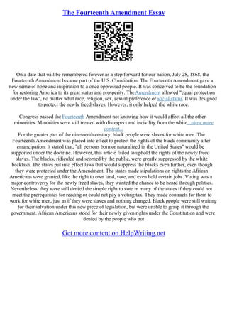 The Fourteenth Amendment Essay
On a date that will be remembered forever as a step forward for our nation, July 28, 1868, the
Fourteenth Amendment became part of the U.S. Constitution. The Fourteenth Amendment gave a
new sense of hope and inspiration to a once oppressed people. It was conceived to be the foundation
for restoring America to its great status and prosperity. TheAmendment allowed "equal protection
under the law", no matter what race, religion, sex, sexual preference or social status. It was designed
to protect the newly freed slaves. However, it only helped the white race.
Congress passed the Fourteenth Amendment not knowing how it would affect all the other
minorities. Minorities were still treated with disrespect and incivility from the white...show more
content...
For the greater part of the nineteenth century, black people were slaves for white men. The
Fourteenth Amendment was placed into effect to protect the rights of the black community after
emancipation. It stated that, "all persons born or naturalized in the United States" would be
supported under the doctrine. However, this article failed to uphold the rights of the newly freed
slaves. The blacks, ridiculed and scorned by the public, were greatly suppressed by the white
backlash. The states put into effect laws that would suppress the blacks even further, even though
they were protected under the Amendment. The states made stipulations on rights the African
Americans were granted, like the right to own land, vote, and even hold certain jobs. Voting was a
major controversy for the newly freed slaves, they wanted the chance to be heard through politics.
Nevertheless, they were still denied the simple right to vote in many of the states if they could not
meet the prerequisites for reading or could not pay a voting tax. They made contracts for them to
work for white men, just as if they were slaves and nothing changed. Black people were still waiting
for their salvation under this new piece of legislation, but were unable to grasp it through the
government. African Americans stood for their newly given rights under the Constitution and were
denied by the people who put
Get more content on HelpWriting.net
 