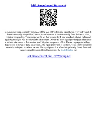 14th Amendment Statement
In America we are constantly reminded of the idea of freedom and equality for every individual. It
is not commonly acceptable to base a person's stature in the community from their race, class,
religion, or sexuality. The most powerful act that brought forth new standards of civil rights and
equality privileges was the fourteenth amendment. One of the most highlighted aspects mentioned
within the document is that no state shall "deprive any person of life, liberty, or property without
due process of law; nor deny any person... the equal protection of the laws." This simple statement
has made an impact in today's society. The equal protection of the law primarily draws from and
requires equal treatment for all citizens in the United States, but
Get more content on HelpWriting.net
 