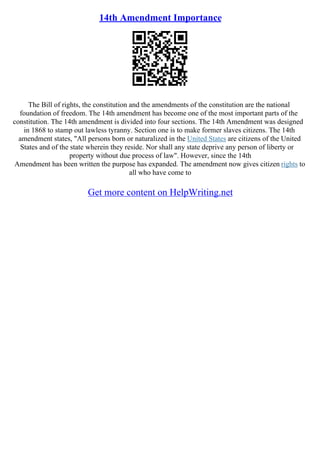 14th Amendment Importance
The Bill of rights, the constitution and the amendments of the constitution are the national
foundation of freedom. The 14th amendment has become one of the most important parts of the
constitution. The 14th amendment is divided into four sections. The 14th Amendment was designed
in 1868 to stamp out lawless tyranny. Section one is to make former slaves citizens. The 14th
amendment states, "All persons born or naturalized in the United States are citizens of the United
States and of the state wherein they reside. Nor shall any state deprive any person of liberty or
property without due process of law". However, since the 14th
Amendment has been written the purpose has expanded. The amendment now gives citizen rights to
all who have come to
Get more content on HelpWriting.net
 
