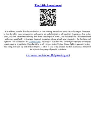 The 14th Amendment
It is without a doubt that discrimination in this country has existed since its early stages. However,
to this day after many movements and eras to try and eliminate it all together, it remains. And in this
class, we seek to understand why. For these last couple of weeks, we discussed the 14th amendment
and more specifically referenced its equal protection clause which vows to protect the fundamental
rights of "all" citizens of the United States. Because of this state and federal governments attempt to
create neutral laws that will apply fairly to all citizens in the United States. Which seems to be the
best thing they can try and do nonetheless if a bill is said to be neutral, but has an unequal influence
on a particular group of people problems
Get more content on HelpWriting.net
 