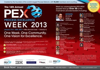 Created by the founders of the world's largest Process Network, with 98,000 members and counting...
                                                                                                                                                                              INCREDIBLE
                                                                                                                                                                              DISCOUNTS
                                                                                                    Meet our unprecedented PEX WEEK                                             for Vice
 The 14th Annual                                                                                                                                                              Presidents!
                                                                                                    speaker line-up! Over 45 of the                                              More info on
                                                                                                    most senior process leaders including:                                        p. 21....


                                                                                                                                                                Eric Michrowski
                                                                                                                     KEYNOTE:                                   Director, Quality and
                                                                                                                     Jim Carroll                                Process Improvement
                                                                                                                     Futurist                                   Telus
                                                                                                                     Trends &                                   Eric Beylier
                                                                                                                     Innovation expert                          Vice President/CPO and
                                                                                                                                                                Head of Global Supply
                                                                                                                                                                Chain and Procurement
                                                                                                         Michelle Boutwell                                      TETRA Technologies
                                                                                                         SVP, IT Strategy and Planning
                                                                                                         Citi                                                   Leo Shuster
                                                                                                                                                                Director, IT Architecture
                                                                                                         Jim Durkin                                             Nationwide
                                                                                                         Vice President, Operations,
                                                                                                                                                                Vincent D. Pierce, SVP,
January 21st – 25th, 2013 • Hilton Bonnet Creek • Orlando FL                                             Cheese and Dairy
                                                                                                                                                                Business Transformation,
                                                                                                         Kraft Foods
                                                                                                                                                                Office Depot
One Week. One Community.                                                                                 Dellroy Birch
                                                                                                         CIO
                                                                                                         Fortegra Financial
                                                                                                                                                                Lynn Kelley, VP,
                                                                                                                                                                Continuous

One Vision for Excellence.                                                                               Chris Bloxham
                                                                                                         Director Project Integrity and Risk
                                                                                                                                                                Improvement, Union
                                                                                                                                                                Pacific Railroad
                                                                                                                                                                Hay Wun Wain, SVP
                                                                                                         Management, Subsea Systems
                                                                                                         Cameron                                                Global Head of Business
                                                                                                                                                                Process Management,
Achieve the next level of growth by making your process improvement program 100%                         Danica Natoli                                          McGraw-Hill
customer centric and sustainable – event highlights include:                                             Director , Lean Six Sigma Master
                                                                                                         Black Belt                                             Emma Chen-Banas
•
NEW
      Innovation Insight: Find out what world class innovators do that you don’t - Jim                   Best Buy                                               Assistant Vice President,
      Carroll, World Renown Speaker and Innovation Expert                                                                                                       Business Process
                                                                                                         Chris Galante                                          Improvement
•     Business Process Evolution: From understanding and analysing to automating                         Process Improvement Leader                             MassMutual Financial
NEW
      and beyond, enhance your process capability to reach BPM peak performance                          Boeing                                                 Group
                                                                                                         Gregory North
•
NEW
      Outcomes Driven Agenda featuring Corporate Leaders Only Sessions and                               VP Corporate Lean 6 Sigma &
      Industry Forums designed to help you reach your desired results regardless of                      Business Transformation
      which tools you need to get there                                                                  Xerox
                                                                                                                           The event is a great benchmarking and networking device
                                                                                                                           for examining what others are doing in the Process Excellence
                                                                                                                           arena regardless of industry, product or service. I return from
                                                                                                                           these PEX events recharged, refocused, reaffirmed with new
Presented by:           Platinum Sponsor:    Knowledge Partner:     Keynote Sponsor:                                       tools, ideas, friendship and support systems.
                                                                                         Industry
                                                                                                                                            Chris Galante, Process Improvement Leader, Boeing
                                                                                         Awards:




Book Now!                  Email: enquire@PEXNetwork.com                       •   Telephone: 1-800-882-8684 + 1 646 378 6026                         •   www.pexweek.com
 