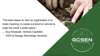 © 2016 GCSEN Foundation. All Rights Reserved.
“The best reason to start an organization is to
make meaning; to create a product or service to
make the world a better place.”
… Guy Kawasaki, Venture Capitalist,
CEO of Garage Technology Ventures
 