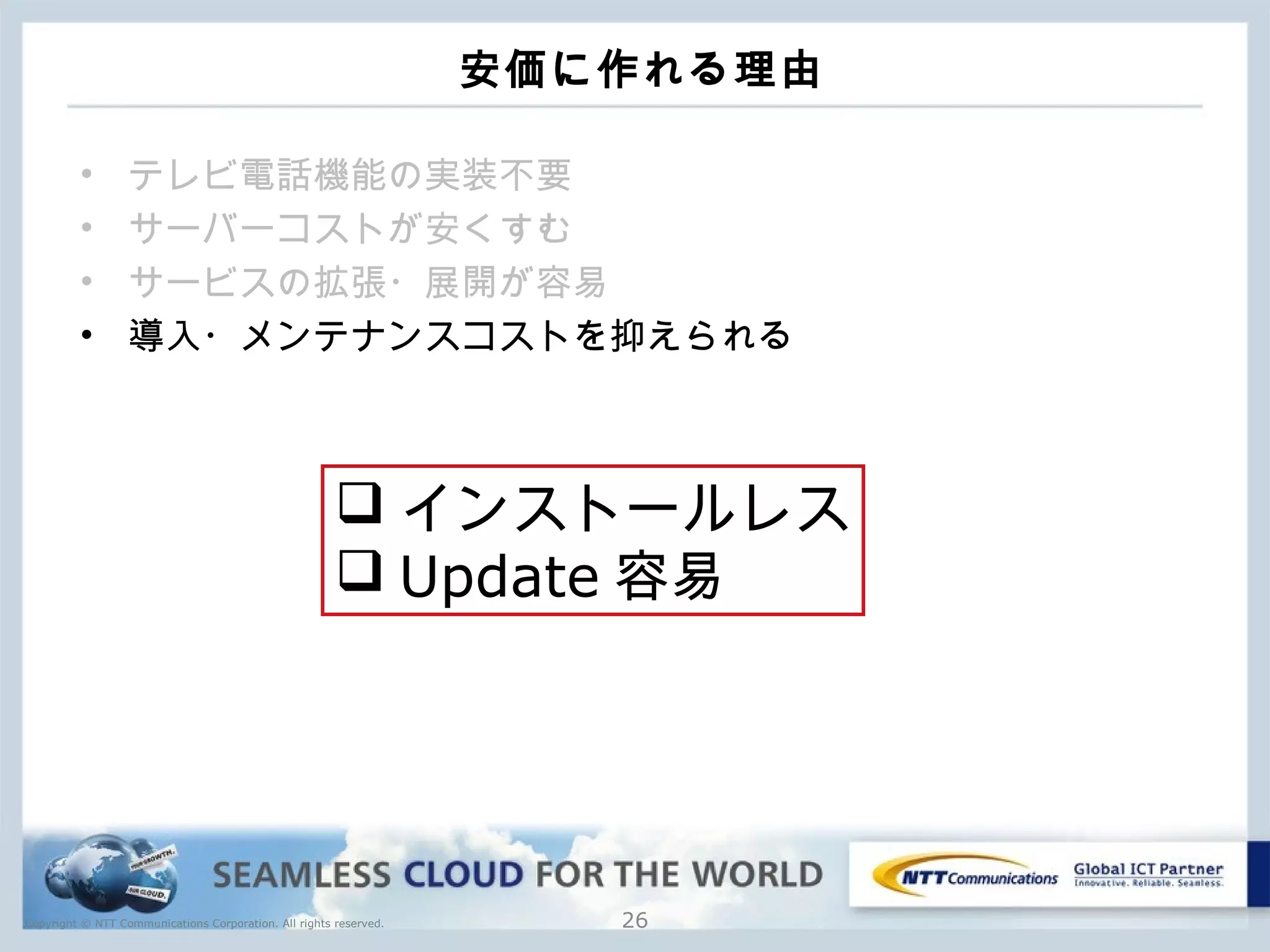 Copyright © NTT Communications Corporation. All rights reserved.
安価に作れる理由
• テレビ電話機能の実装不要
• サーバーコストが安くすむ
• サービスの拡張・展開が容易
• 導入・メンテナンスコストを抑えられる
26
 インストールレス
 Update 容易
 