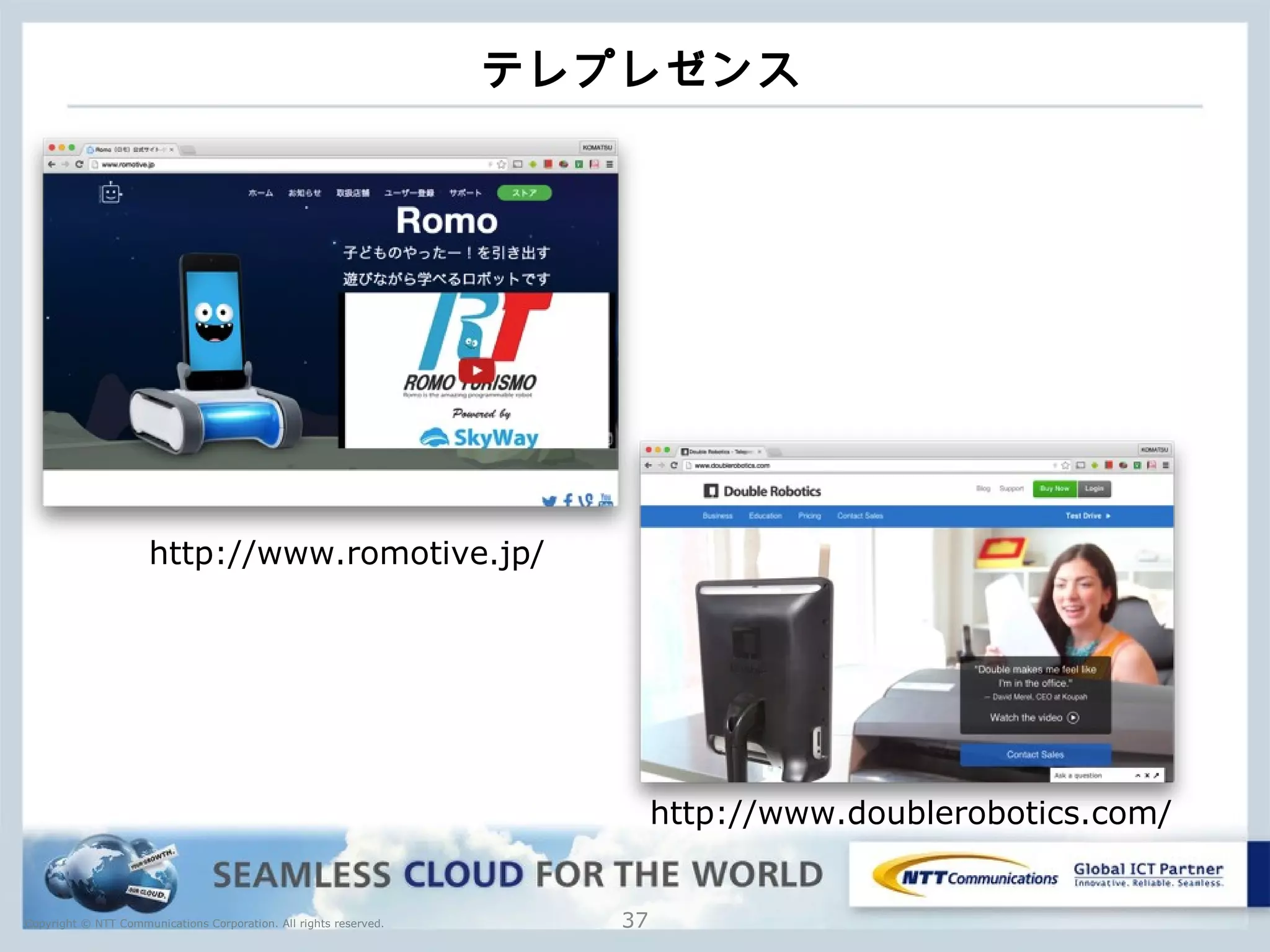 Copyright © NTT Communications Corporation. All rights reserved.
テレプレゼンス
37
http://www.romotive.jp/
http://www.doublerobotics.com/
 