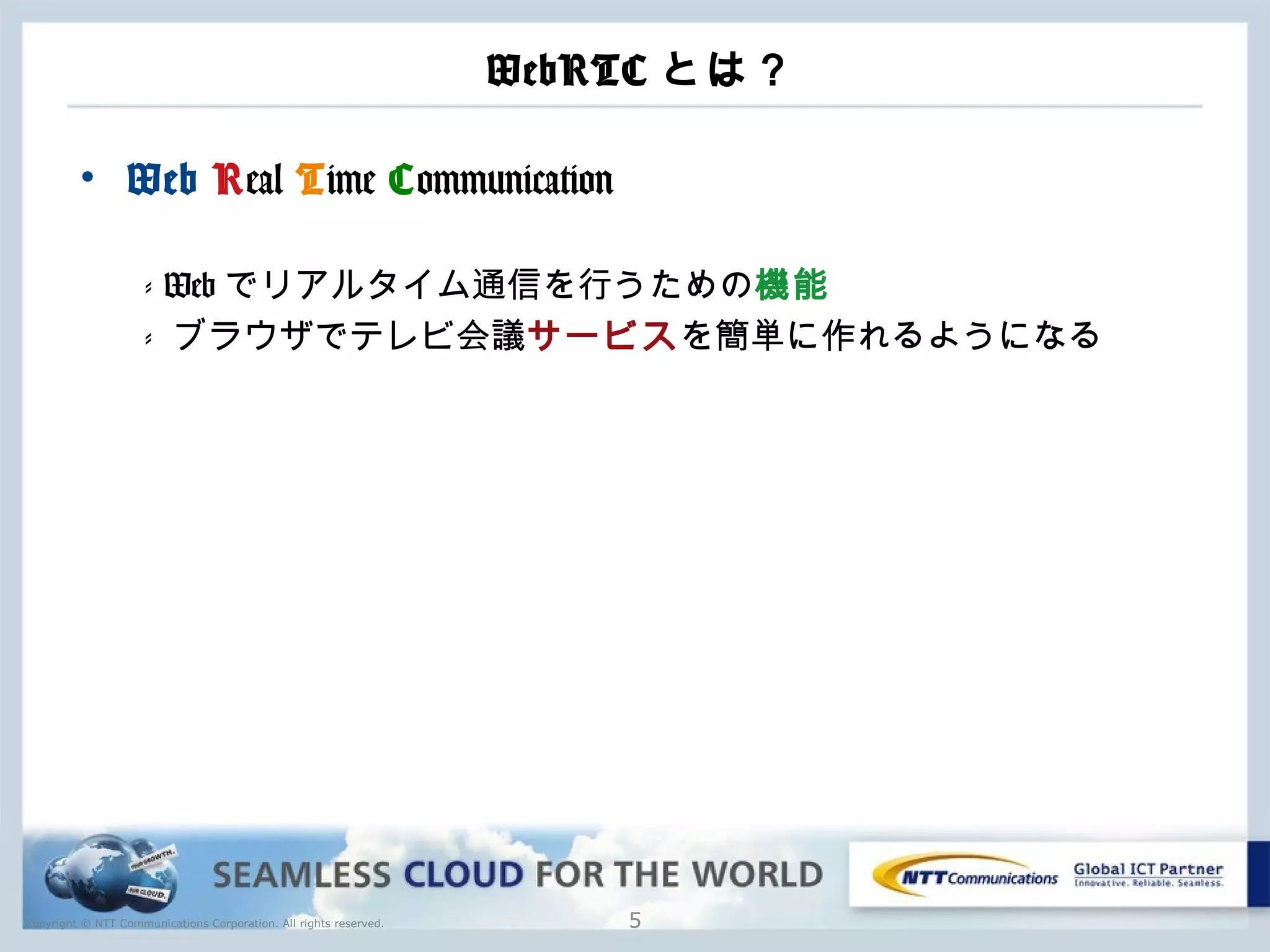 Copyright © NTT Communications Corporation. All rights reserved.
WebRTC とは？
• Web Real Time Communication
- Web でリアルタイム通信を行うための機能
- ブラウザでテレビ会議サービスを簡単に作れるようになる
5
 