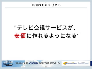 Copyright © NTT Communications Corporation. All rights reserved.
WebRTC のメリット
“ テレビ会議サービスが、
安価 ”に作れるようになる
19
 