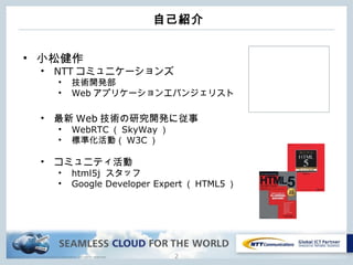 Copyright © NTT Communications Corporation. All rights reserved.
自己紹介
2
• 小松健作
• NTT コミュニケーションズ
• 技術開発部
• Web アプリケーションエバンジェリスト
• 最新 Web 技術の研究開発に従事
• WebRTC （ SkyWay ）
• 標準化活動（ W3C ）
• コミュニティ活動
• html5j スタッフ
• Google Developer Expert （ HTML5 ）
 