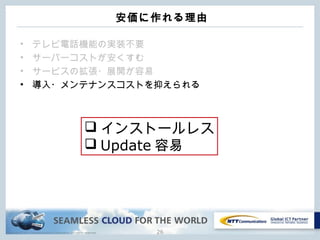 Copyright © NTT Communications Corporation. All rights reserved.
安価に作れる理由
• テレビ電話機能の実装不要
• サーバーコストが安くすむ
• サービスの拡張・展開が容易
• 導入・メンテナンスコストを抑えられる
26
 インストールレス
 Update 容易
 