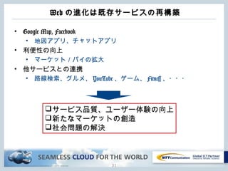Copyright © NTT Communications Corporation. All rights reserved.
Web の進化は既存サービスの再構築
• Google Map, Facebook
• 地図アプリ、チャットアプリ
• 利便性の向上
• マーケット／パイの拡大
• 他サービスとの連携
• 路線検索、グルメ、 YouTube 、ゲーム、 Fitness 、・・・
31
サービス品質、ユーザー体験の向上
新たなマーケットの創造
社会問題の解決
 