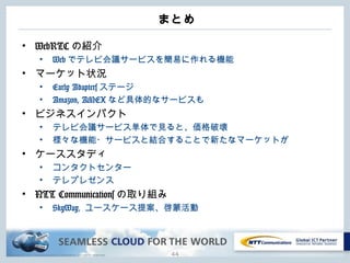 Copyright © NTT Communications Corporation. All rights reserved.
まとめ
• WebRTC の紹介
• Web でテレビ会議サービスを簡易に作れる機能
• マーケット状況
• Early Adapters ステージ
• Amazon, AMEX など具体的なサービスも
• ビジネスインパクト
• テレビ会議サービス単体で見ると、価格破壊
• 様々な機能・サービスと結合することで新たなマーケットが
• ケーススタディ
• コンタクトセンター
• テレプレゼンス
• NTT Communications の取り組み
• SkyWay, ユースケース提案、啓蒙活動
44
 
