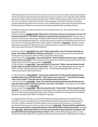 Historical datatellsusthat the crucifixionof Jesus occurredin 1stcentury Judea,betweenthe years30
and 33 AD. Scholarshave providedestimatesforthe yearof crucifixioninthe range 30–33 AD,withthe
majorityof modernscholarsfavoringthe date April 7,30 AD. Anotherpopulardate isFriday,April 3,33
AD. Jesus'crucifixion isdescribedinthe fourcanonical gospels,referredtointhe New Testament
epistles,attestedtoby otherancientsources,andisestablishedasahistorical eventconfirmedbynon-
Christiansources.Butthere isnoconsensusonthe precise detailsof the exactdate andtime.
The Gospelsstate sevenstatementsthatJesusChristmade onthe cross.They are givenbelow - notin
any particularorder.
A. We can read from Matthew 27:46 “Aboutthree o’clock,Jesus cried out ina loudvoice. He said,“Eli,
Eli,lema sabachthani?” Thismeans“MyGod,my God,why have youdeserted me?” Biblical scholars
say that here JesuswasexpressingHisfeelingsof abandonmentasGodplacedthe sinsof the worldon.
As Jesuswasfeelingthatweightof sin,He wasexperiencing aseparationfromGodfor the onlytime in
all of eternity.Thiswasalsoafulfillmentof the propheticstatementin Psalm22:1, “My God, my God,
why haveyou deserted me? Why do you seem so faraway when Ineed you to saveme?Why do you
seem so far away thatyou can’thearmy groans?
B. We can readfrom Luke 23:34,“Jesus said,“Father,forgivethem. They don’tknow what they are
doing.” The soldiersdivideduphis clothesby castinglots.” JesusChrist’sprayerinthe midstof their
mockingHimis an expressionof the limitlesscompassionof divine grace.
C. We can learnfrom Luke 23:43, “Jesusanswered him, “WhatI’maboutto tell you is true. Today you
will be with me in paradise.” Evenat the hour of hisdeath,the criminal hadexpressedhisfaithinJesus,
recognizingHimforwhoHe was as statedin Luke 23:42.
D. We can learnfrom Luke 23:46, “Jesuscalledout ina loud voice,“Father,into your handsI commit
my life.” After he saidthis, he took hislast breath.” Here,JesusiswillinglygivingupHissoul intothe
Father’shands,indicatingthatHe wasabout to die – and that God hadacceptedHis sacrifice.He
“offeredupHimself unblemishedtoGod”
E. We can learnfrom John19:26-27, “Jesussaw his mother there. He alsosaw the disciplehe loved
standingnearby.Jesus saidto his mother, “Dear woman,here is your son.” 27
He saidto the disciple,
“Here isyour mother.” From that time on, the discipletook her into hishome.”
F. We can learnfrom John19:28, “Later, Jesus knew that everything hadnow been finished.He also
knew that what Scripture saidmust come true. So he said,“Iam thirsty.” Jesuswashere fulfillingthe
Messianicprophecyfrom Psalm69:21
G. We can learnfrom John 19:30, “AfterJesus drank he said,“It isfinished.” Thenhe bowedhis head
and died.” Jesus’lastwordsmeantthatHis sufferingwasoverandthe whole workHisFatherhad given
Him to do,whichwasto preach the Gospel,workmiracles,andobtaineternal salvationforHispeople,
was done,accomplished,fulfilled.The debtof sinwaspaid.
In the grand scheme of things,itisnot all that importanttoknow whatday of the weekChristwas
crucified.If itwere veryimportant,thenGod'sWordwouldhave clearlycommunicatedthe dayand
timeframe.WhatisimportantisthatHe diddie to save us because of Hislove forus. He took the
punishmentthatwe assinnersdeserve. We canlearn fromJohn 3:16, “Godsoloved the world that he
gave hisone and onlySon. Anyonewho believes inhim will not diebut will have eternal life” and again
fromJohn 3:36, “Anyonewho believesin the Son has eternal life.Anyone whodoes not believe inthe
Son will not havelife. God’sangerremains on them.” Both proclaimthatputtingyourtrust in Jesus
Christresultsineternal life!Thisisequallytrue whetherHe wascrucifiedona Wednesday,Thursday,or
 