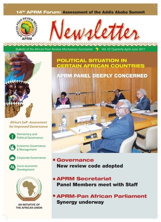 Africa’s Self Assessment for
POLITICAL SITUATION IN
CERTAIN AFRICAN COUNTRIES
APRM PANEL DEEPLY CONCERNED
Bulletin of the African Peer Review Mechanism Secretariat Vol. 02 Quarterly April-June 2011
14th
APRM Forum: Assessment of the Addis Ababa Summit
1Vol. 02 Quarterly April-June 2011
Governance
New review code adopted
APRM Secretariat
Panel Members meet with Staff
APRM-Pan African Parliament
Synergy underway
 