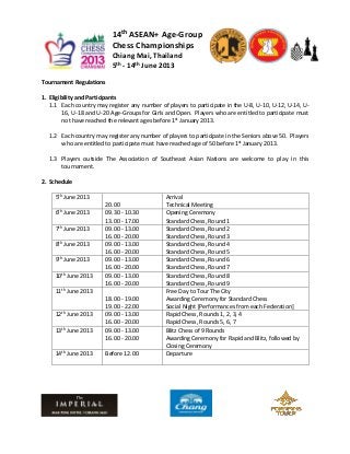 14th ASEAN+ Age-Group
                           Chess Championships
                           Chiang Mai, Thailand
                           5th - 14th June 2013
Tournament Regulations

1. Eligibility and Participants
   1.1 Each country may register any number of players to participate in the U-8, U-10, U-12, U-14, U-
         16, U-18 and U-20 Age-Groups for Girls and Open. Players who are entitled to participate must
         not have reached the relevant ages before 1st January 2013.

  1.2 Each country may register any number of players to participate in the Seniors above 50. Players
      who are entitled to participate must have reached age of 50 before 1st January 2013.

  1.3 Players outside The Association of Southeast Asian Nations are welcome to play in this
      tournament.

2. Schedule

     5th June 2013                             Arrival
                        20.00                  Technical Meeting
     6th June 2013      09.30 - 10.30          Opening Ceremony
                        13.00 - 17.00          Standard Chess, Round 1
     7th June 2013      09.00 - 13.00          Standard Chess, Round 2
                        16.00 - 20.00          Standard Chess, Round 3
     8th June 2013      09.00 - 13.00          Standard Chess, Round 4
                        16.00 - 20.00          Standard Chess, Round 5
     9th June 2013      09.00 - 13.00          Standard Chess, Round 6
                        16.00 - 20.00          Standard Chess, Round 7
     10th June 2013     09.00 - 13.00          Standard Chess, Round 8
                        16.00 - 20.00          Standard Chess, Round 9
     11th June 2013                            Free Day to Tour The City
                        18.00 - 19.00          Awarding Ceremony for Standard Chess
                        19.00 - 22.00          Social Night [Performances from each Federation]
     12th June 2013     09.00 - 13.00          Rapid Chess, Rounds 1, 2, 3, 4
                        16.00 - 20.00          Rapid Chess, Rounds 5, 6, 7
     13th June 2013     09.00 - 13.00          Blitz Chess of 9 Rounds
                        16.00 - 20.00          Awarding Ceremony for Rapid and Blitz, followed by
                                               Closing Ceremony
     14th June 2013     Before 12.00           Departure
 