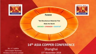 “We Manufacture Materials That
Make the World
GREENER – STRONGER – SMARTER”
Purpose
Mr. J.C. Laddha
CEO (Copper Business)
Hindalco Industries Limited
14th ASIA COPPER CONFERENCE
Shanghai
15th November 2018
 