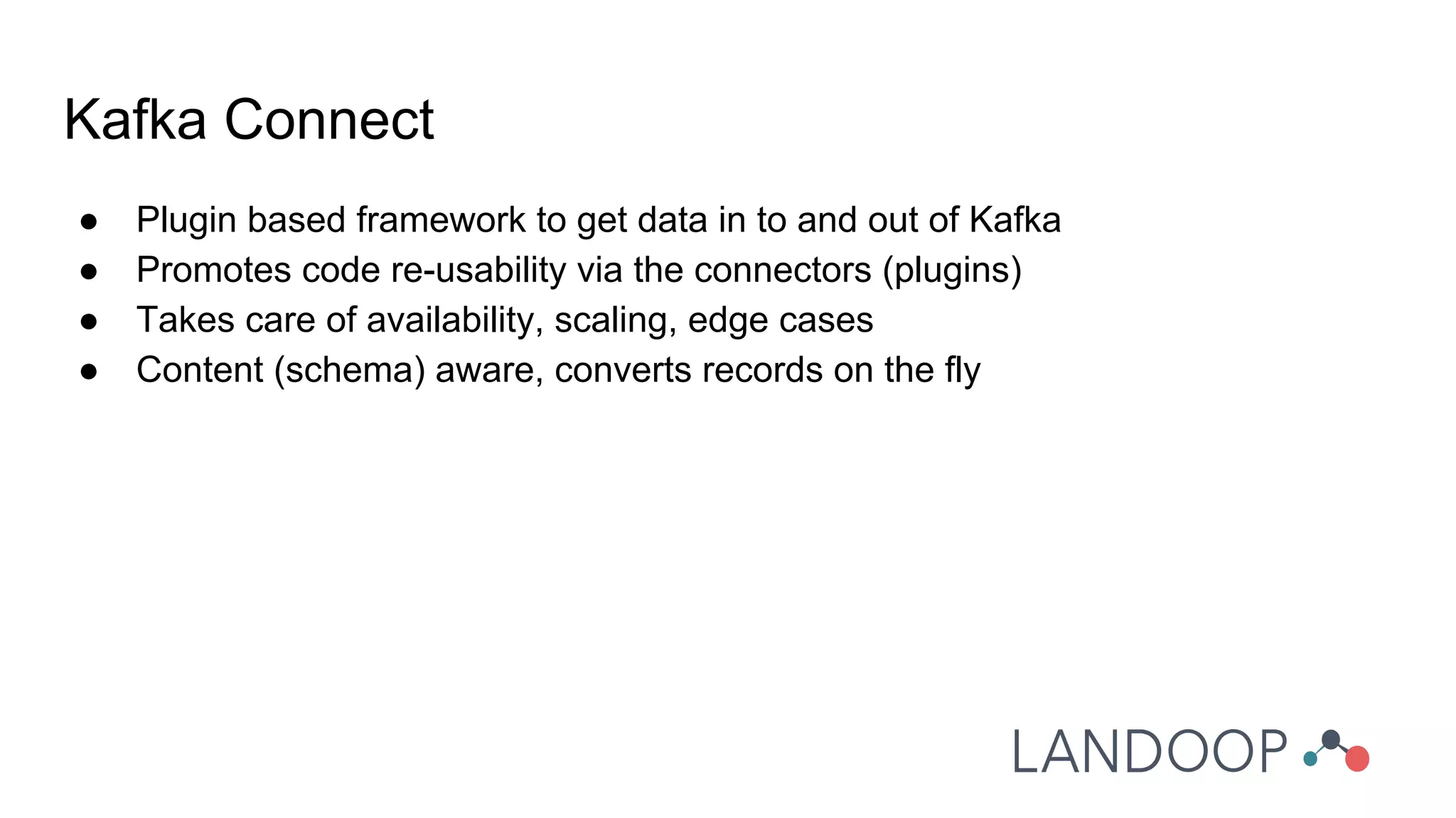 ● Plugin based framework to get data in to and out of Kafka
● Promotes code re-usability via the connectors (plugins)
● Takes care of availability, scaling, edge cases
● Content (schema) aware, converts records on the fly
Kafka Connect
 