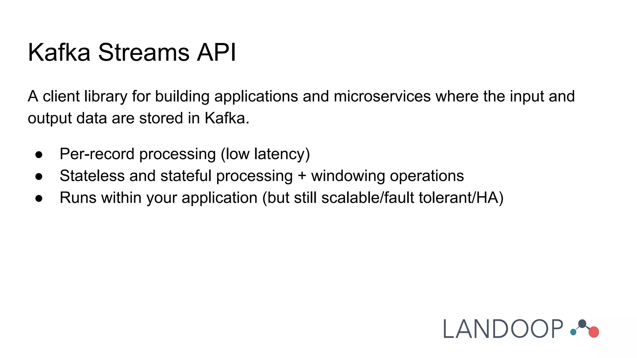 A client library for building applications and microservices where the input and
output data are stored in Kafka.
● Per-record processing (low latency)
● Stateless and stateful processing + windowing operations
● Runs within your application (but still scalable/fault tolerant/HA)
Kafka Streams API
 