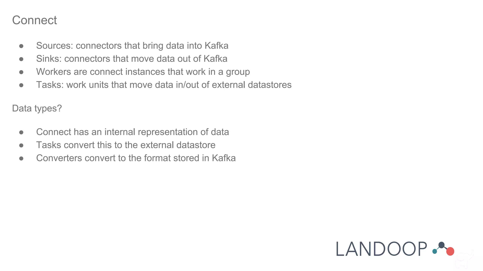 Connect
● Sources: connectors that bring data into Kafka
● Sinks: connectors that move data out of Kafka
● Workers are connect instances that work in a group
● Tasks: work units that move data in/out of external datastores
Data types?
● Connect has an internal representation of data
● Tasks convert this to the external datastore
● Converters convert to the format stored in Kafka
 