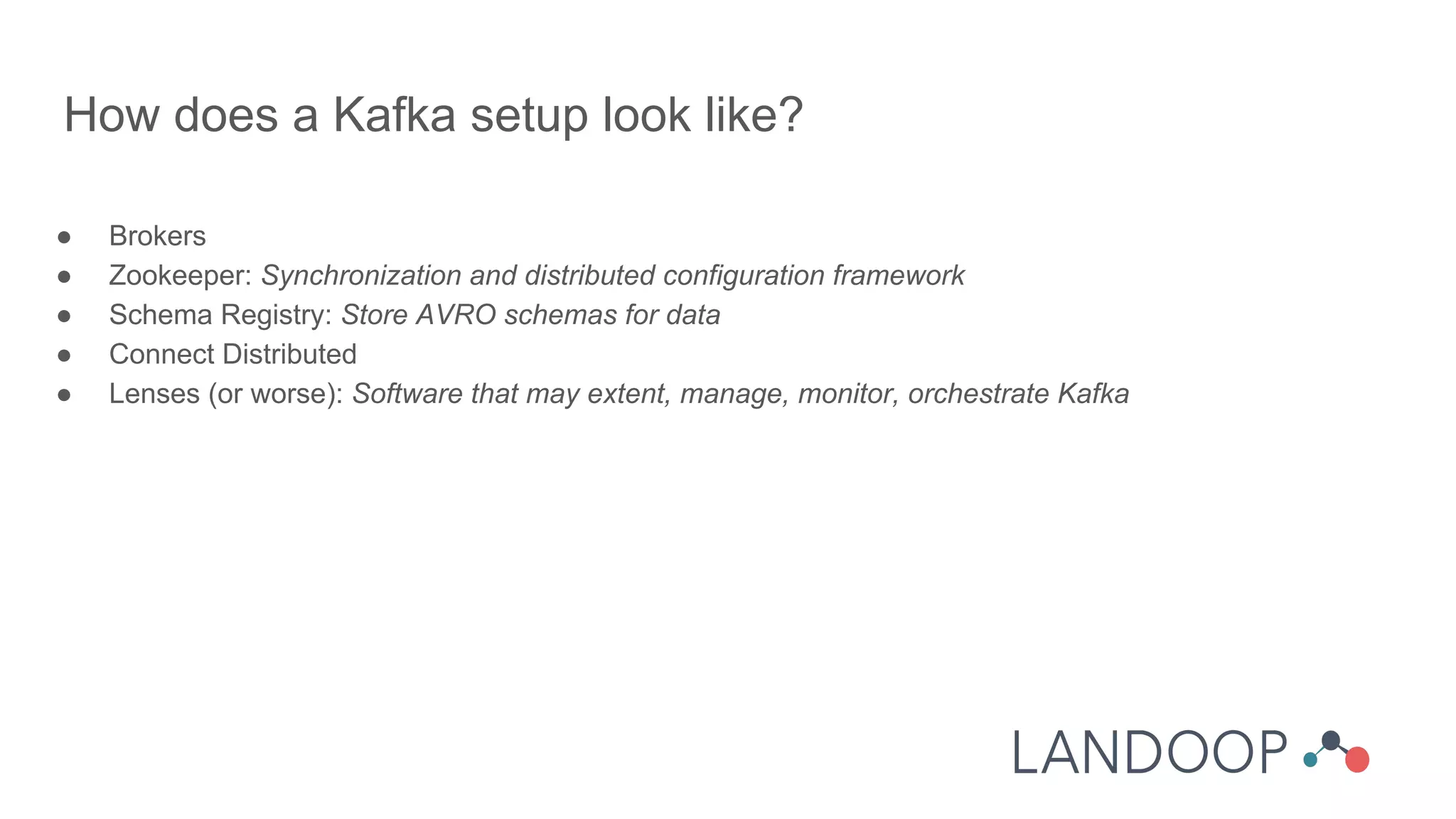 ● Brokers
● Zookeeper: Synchronization and distributed configuration framework
● Schema Registry: Store AVRO schemas for data
● Connect Distributed
● Lenses (or worse): Software that may extent, manage, monitor, orchestrate Kafka
How does a Kafka setup look like?
 