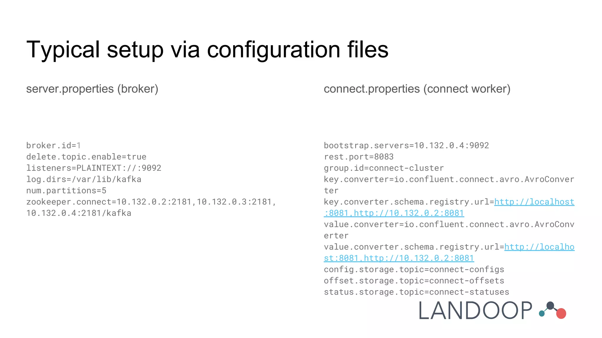Typical setup via configuration files
server.properties (broker)
broker.id=1
delete.topic.enable=true
listeners=PLAINTEXT://:9092
log.dirs=/var/lib/kafka
num.partitions=5
zookeeper.connect=10.132.0.2:2181,10.132.0.3:2181,
10.132.0.4:2181/kafka
connect.properties (connect worker)
bootstrap.servers=10.132.0.4:9092
rest.port=8083
group.id=connect-cluster
key.converter=io.confluent.connect.avro.AvroConver
ter
key.converter.schema.registry.url=http://localhost
:8081,http://10.132.0.2:8081
value.converter=io.confluent.connect.avro.AvroConv
erter
value.converter.schema.registry.url=http://localho
st:8081,http://10.132.0.2:8081
config.storage.topic=connect-configs
offset.storage.topic=connect-offsets
status.storage.topic=connect-statuses
 