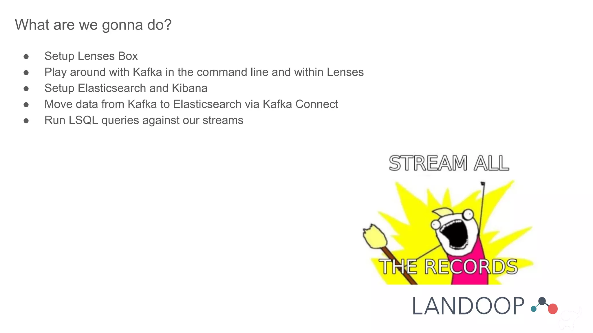 What are we gonna do?
● Setup Lenses Box
● Play around with Kafka in the command line and within Lenses
● Setup Elasticsearch and Kibana
● Move data from Kafka to Elasticsearch via Kafka Connect
● Run LSQL queries against our streams
 