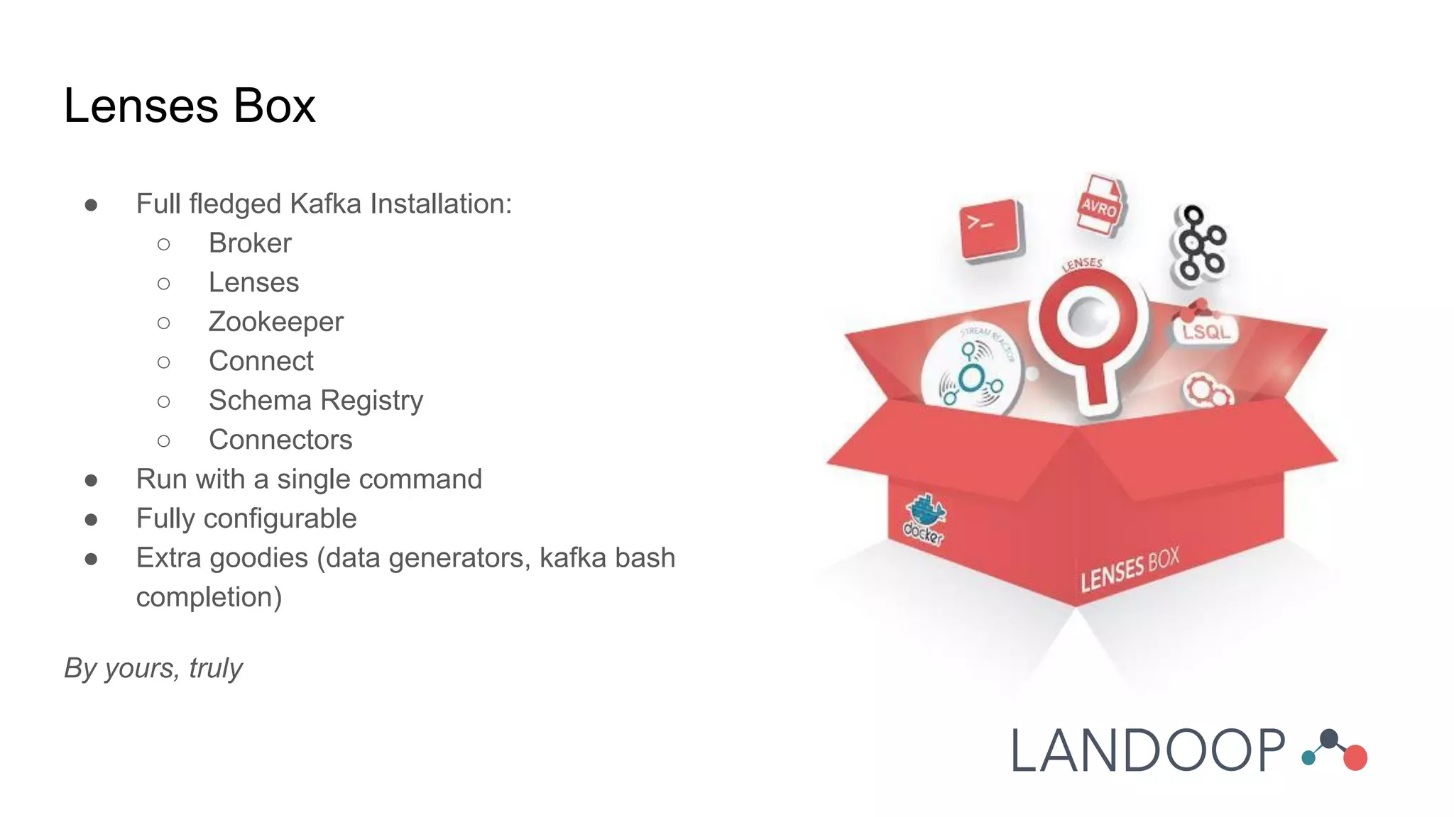 Lenses Box
● Full fledged Kafka Installation:
○ Broker
○ Lenses
○ Zookeeper
○ Connect
○ Schema Registry
○ Connectors
● Run with a single command
● Fully configurable
● Extra goodies (data generators, kafka bash
completion)
By yours, truly
 