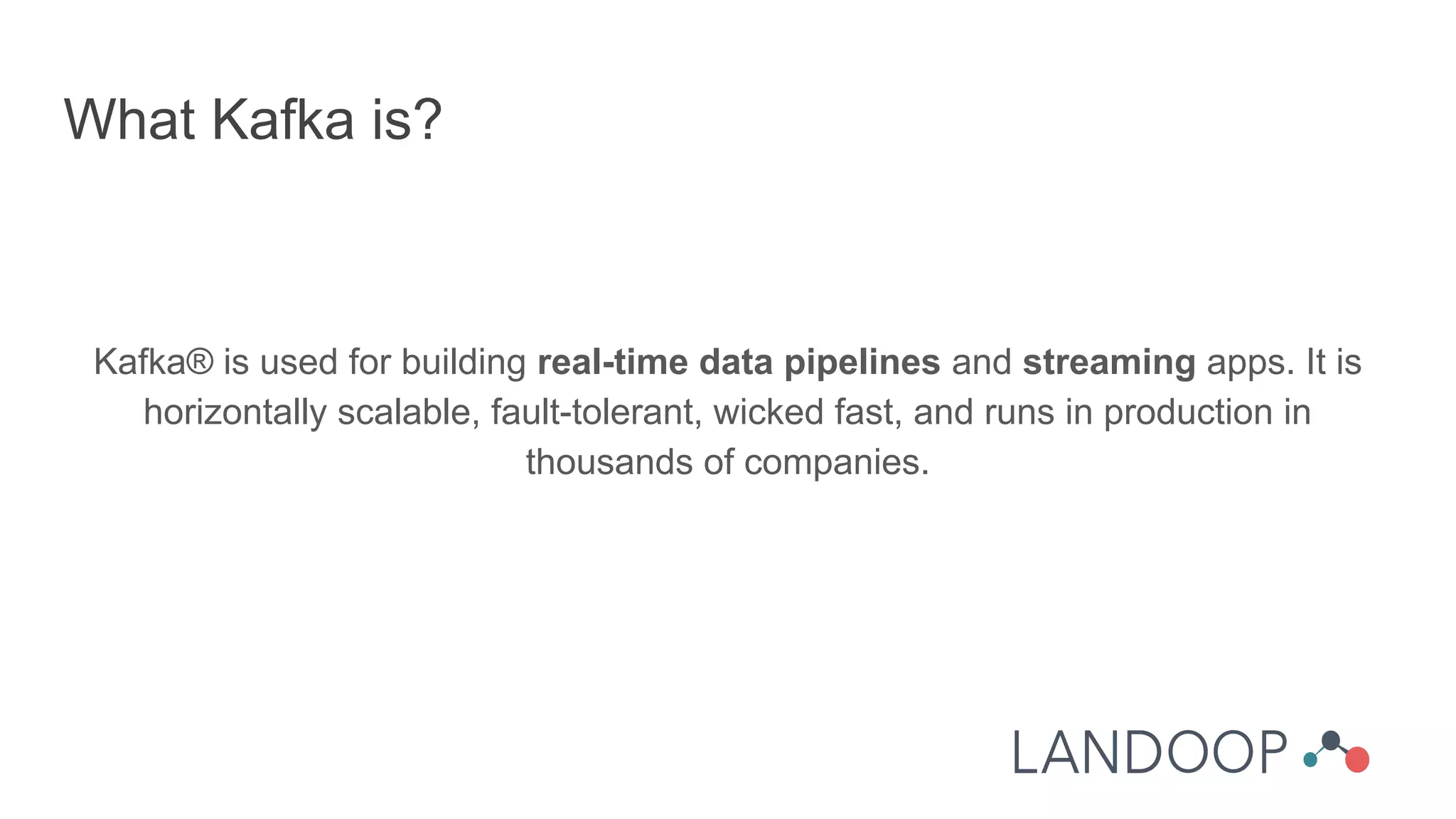Kafka® is used for building real-time data pipelines and streaming apps. It is
horizontally scalable, fault-tolerant, wicked fast, and runs in production in
thousands of companies.
What Kafka is?
 
