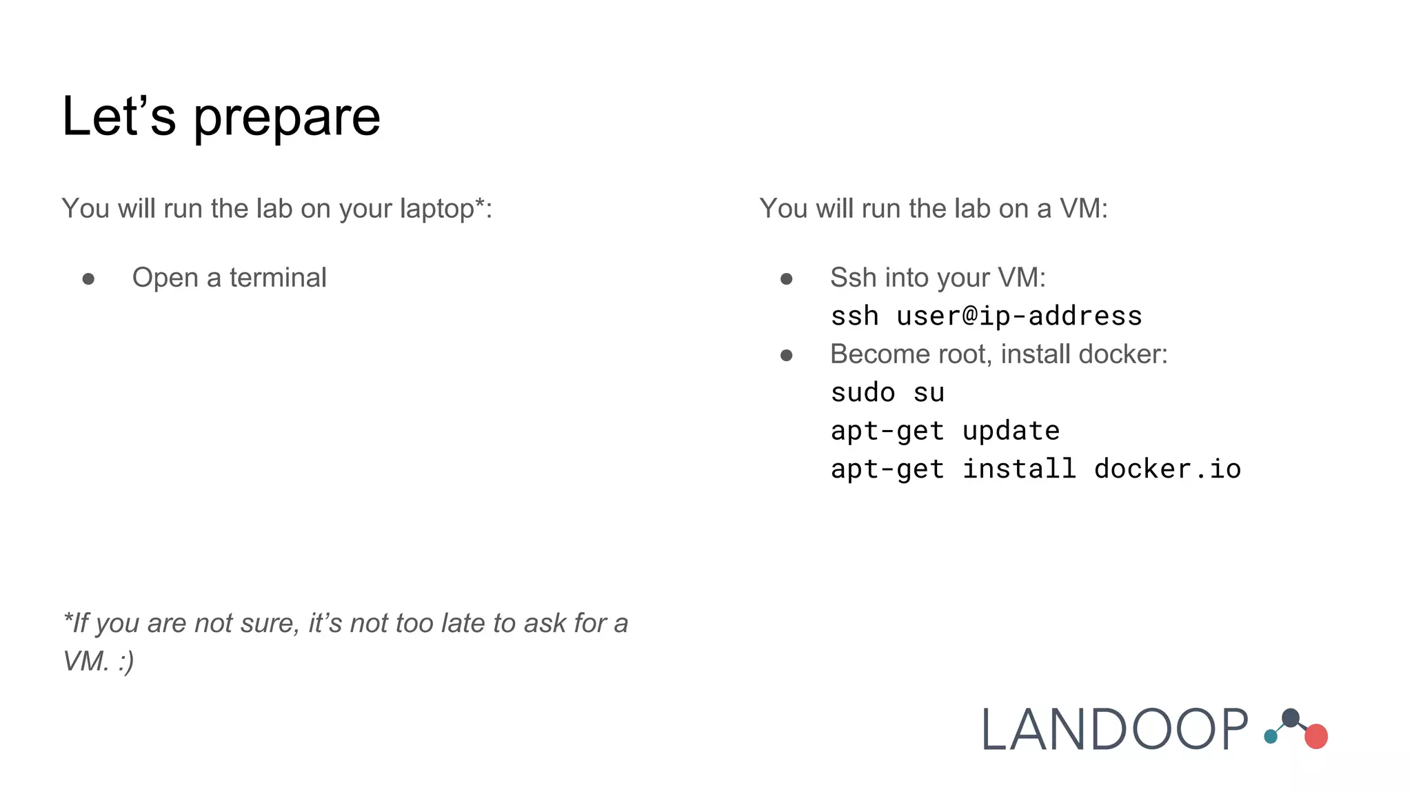 Let’s prepare
You will run the lab on your laptop*:
● Open a terminal
*If you are not sure, it’s not too late to ask for a
VM. :)
You will run the lab on a VM:
● Ssh into your VM:
ssh user@ip-address
● Become root, install docker:
sudo su
apt-get update
apt-get install docker.io
 