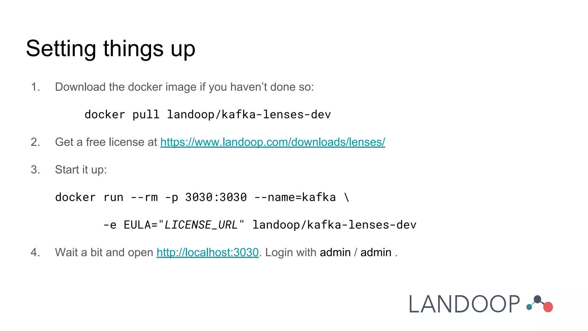 Setting things up
1. Download the docker image if you haven’t done so:
docker pull landoop/kafka-lenses-dev
2. Get a free license at https://www.landoop.com/downloads/lenses/
3. Start it up:
docker run --rm -p 3030:3030 --name=kafka 
-e EULA="LICENSE_URL" landoop/kafka-lenses-dev
4. Wait a bit and open http://localhost:3030. Login with admin / admin .
 