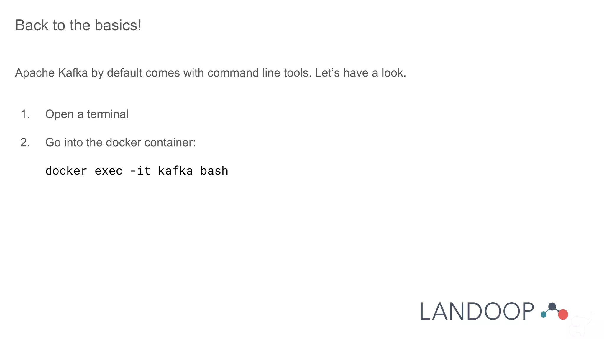 Back to the basics!
Apache Kafka by default comes with command line tools. Let’s have a look.
1. Open a terminal
2. Go into the docker container:
docker exec -it kafka bash
 