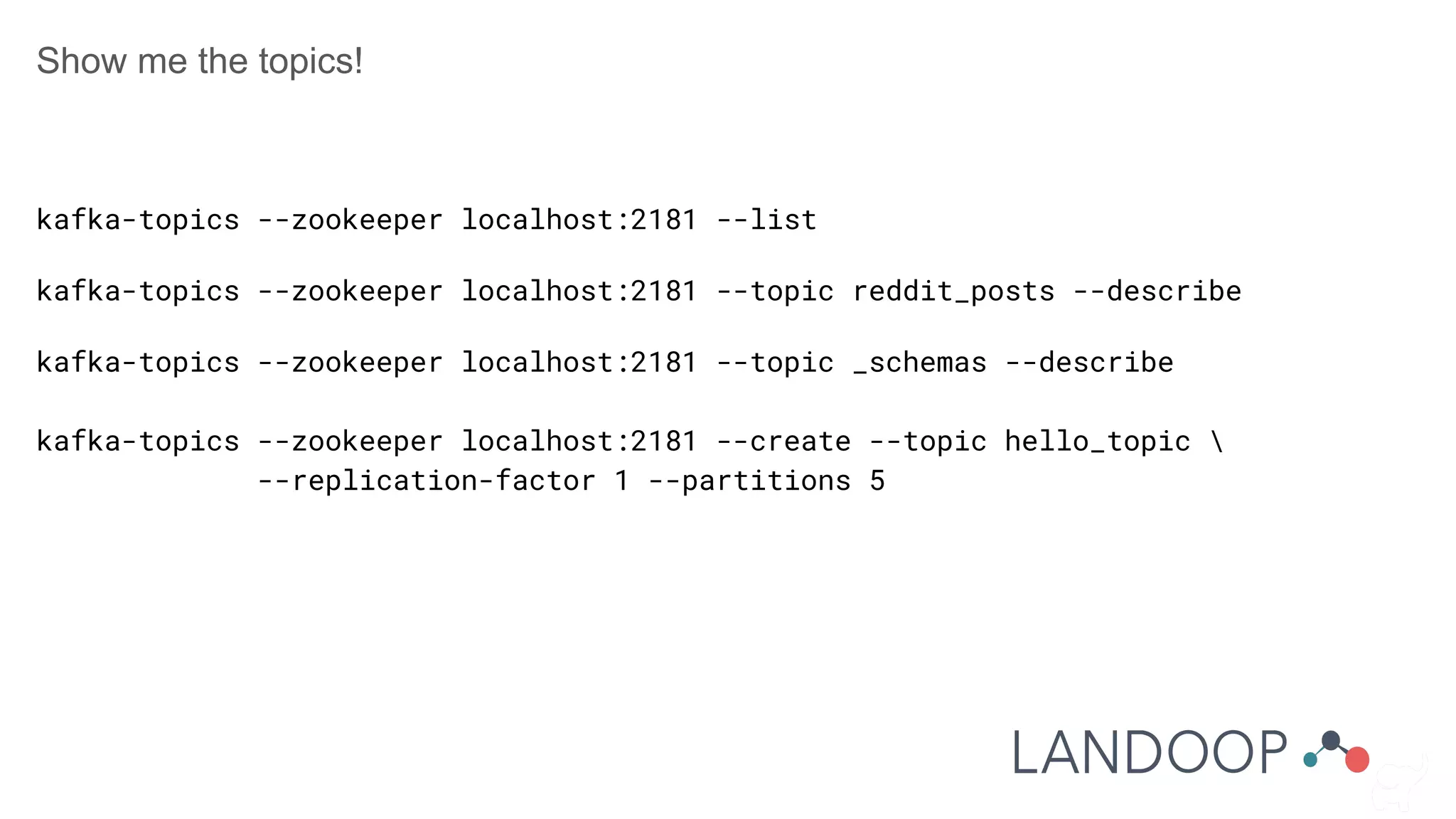 Show me the topics!
kafka-topics --zookeeper localhost:2181 --list
kafka-topics --zookeeper localhost:2181 --topic reddit_posts --describe
kafka-topics --zookeeper localhost:2181 --topic _schemas --describe
kafka-topics --zookeeper localhost:2181 --create --topic hello_topic 
--replication-factor 1 --partitions 5
 