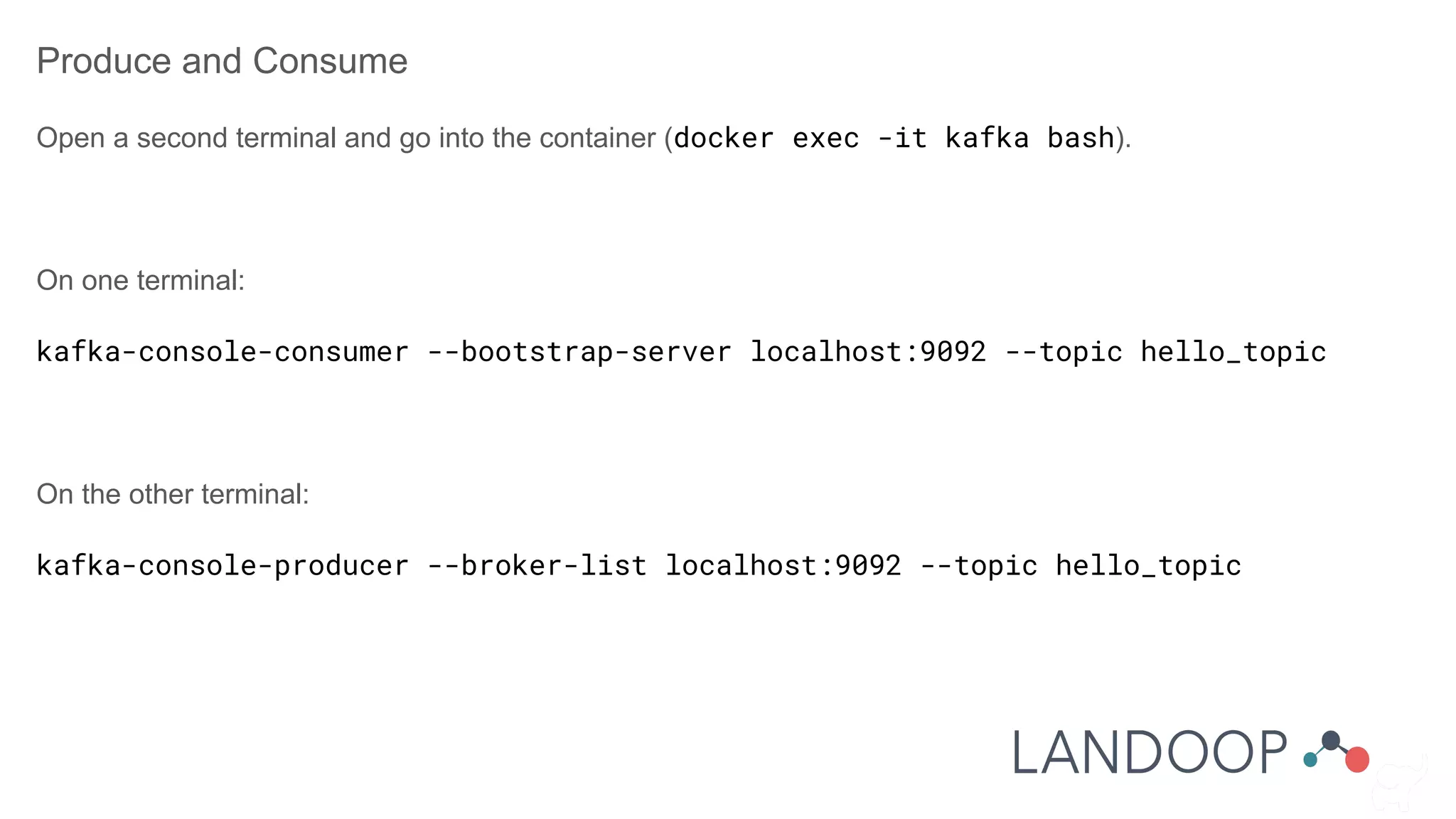 Produce and Consume
Open a second terminal and go into the container (docker exec -it kafka bash).
On one terminal:
kafka-console-consumer --bootstrap-server localhost:9092 --topic hello_topic
On the other terminal:
kafka-console-producer --broker-list localhost:9092 --topic hello_topic
 