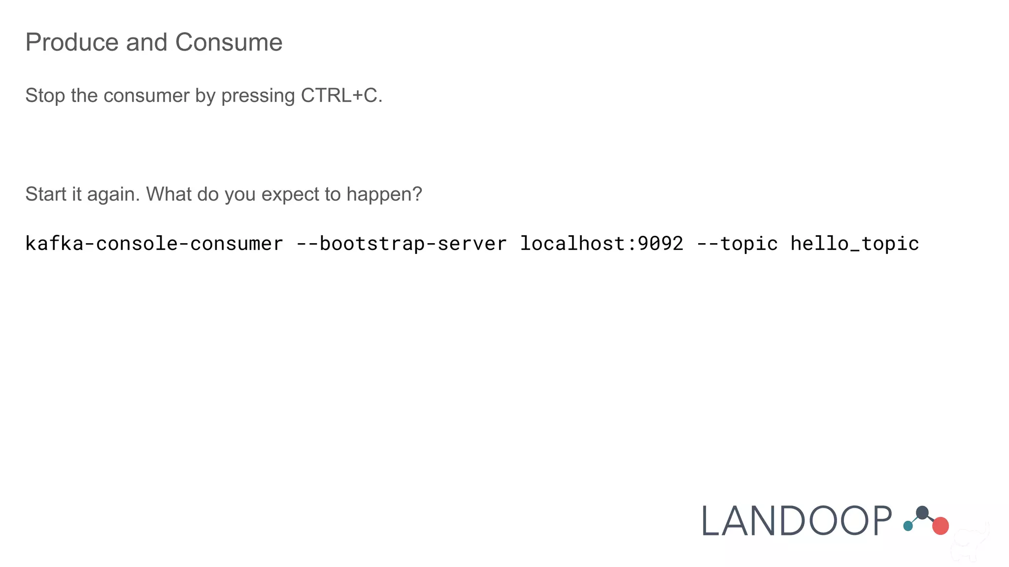 Produce and Consume
Stop the consumer by pressing CTRL+C.
Start it again. What do you expect to happen?
kafka-console-consumer --bootstrap-server localhost:9092 --topic hello_topic
 