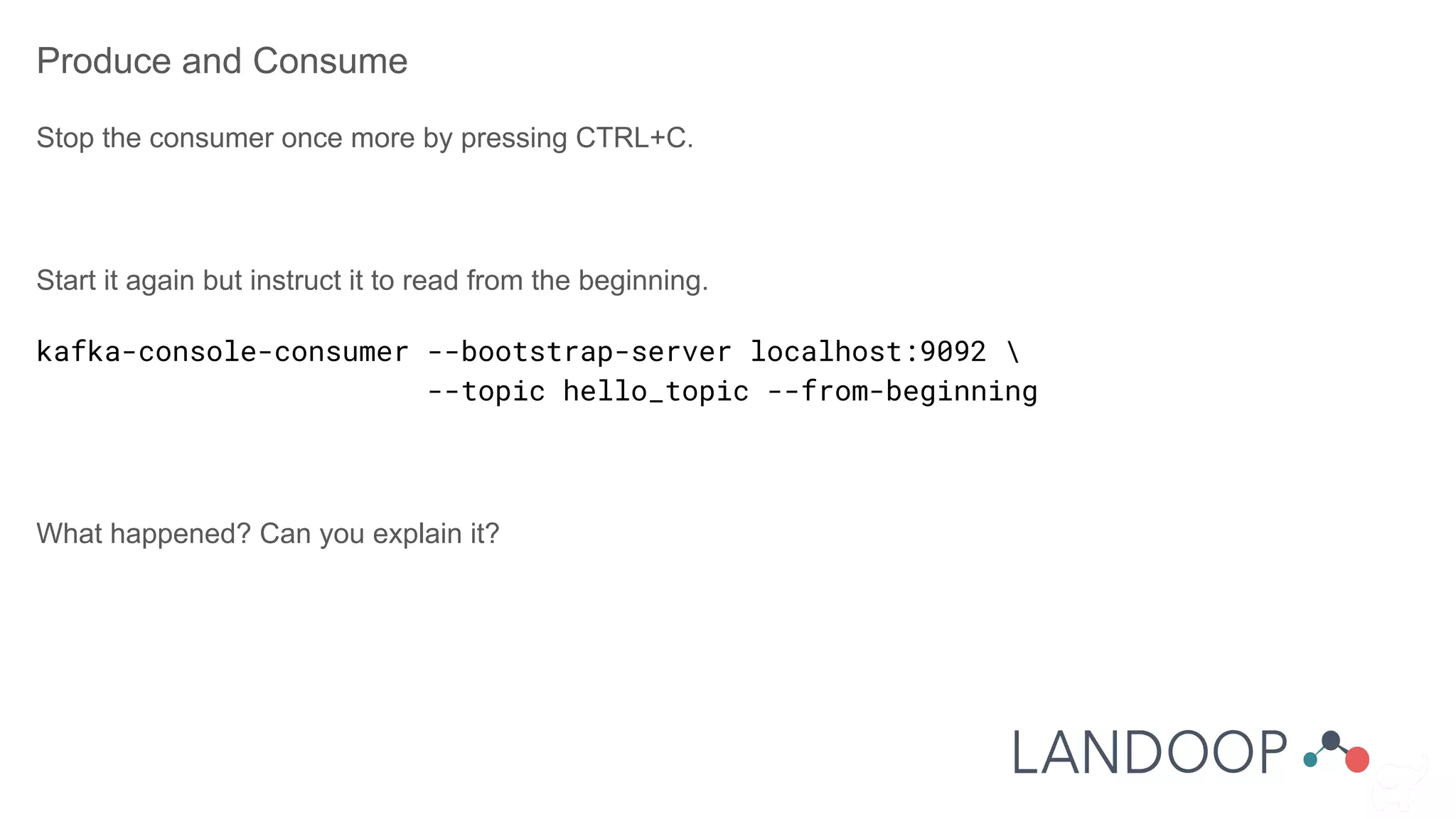 Produce and Consume
Stop the consumer once more by pressing CTRL+C.
Start it again but instruct it to read from the beginning.
kafka-console-consumer --bootstrap-server localhost:9092 
--topic hello_topic --from-beginning
What happened? Can you explain it?
 