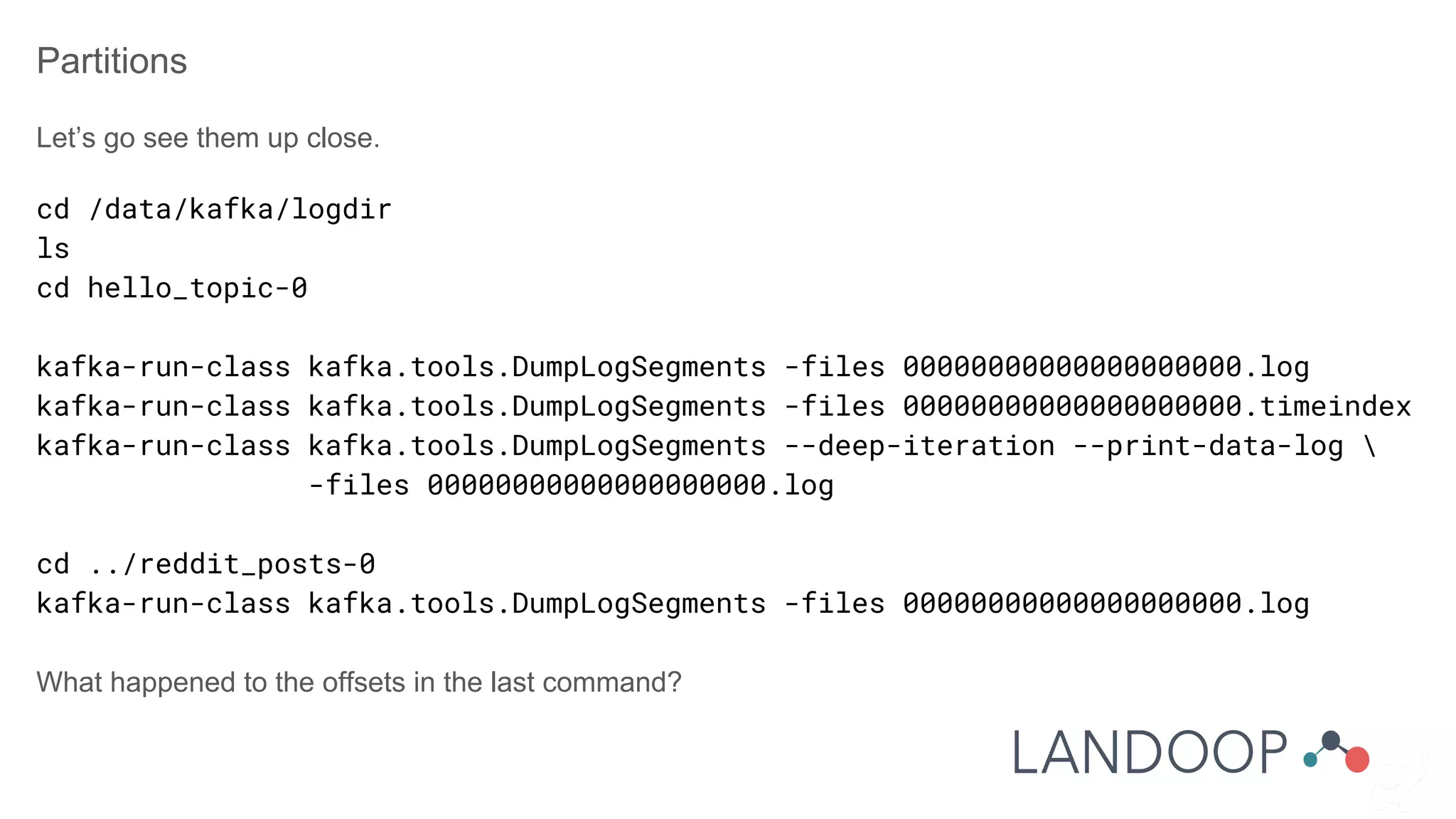 Partitions
Let’s go see them up close.
cd /data/kafka/logdir
ls
cd hello_topic-0
kafka-run-class kafka.tools.DumpLogSegments -files 00000000000000000000.log
kafka-run-class kafka.tools.DumpLogSegments -files 00000000000000000000.timeindex
kafka-run-class kafka.tools.DumpLogSegments --deep-iteration --print-data-log 
-files 00000000000000000000.log
cd ../reddit_posts-0
kafka-run-class kafka.tools.DumpLogSegments -files 00000000000000000000.log
What happened to the offsets in the last command?
 