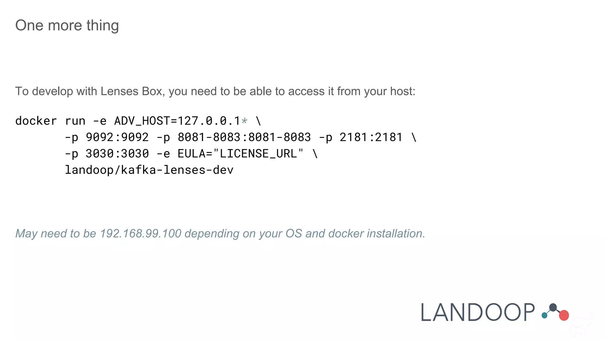 One more thing
To develop with Lenses Box, you need to be able to access it from your host:
docker run -e ADV_HOST=127.0.0.1* 
-p 9092:9092 -p 8081-8083:8081-8083 -p 2181:2181 
-p 3030:3030 -e EULA="LICENSE_URL" 
landoop/kafka-lenses-dev
May need to be 192.168.99.100 depending on your OS and docker installation.
 