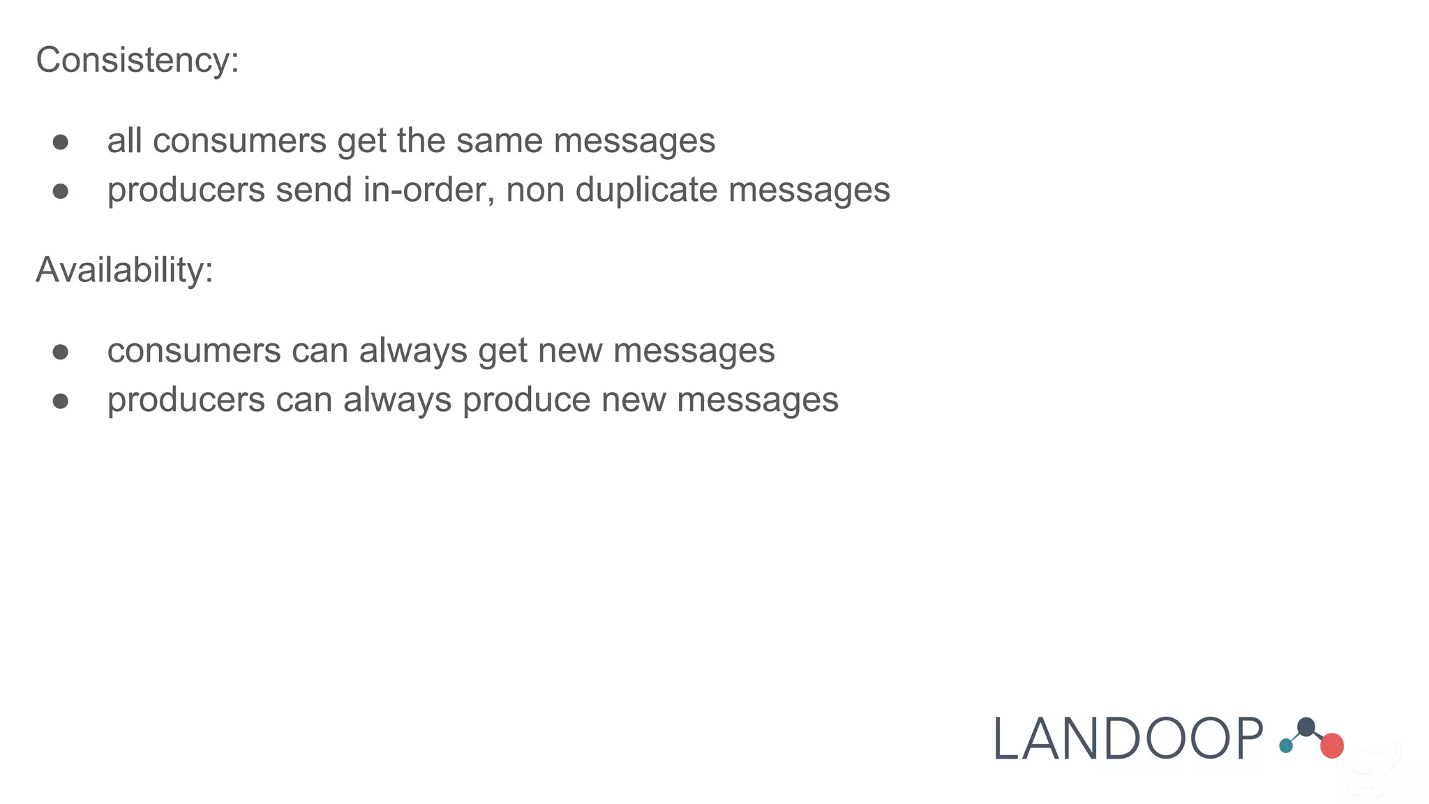 Consistency:
● all consumers get the same messages
● producers send in-order, non duplicate messages
Availability:
● consumers can always get new messages
● producers can always produce new messages
 