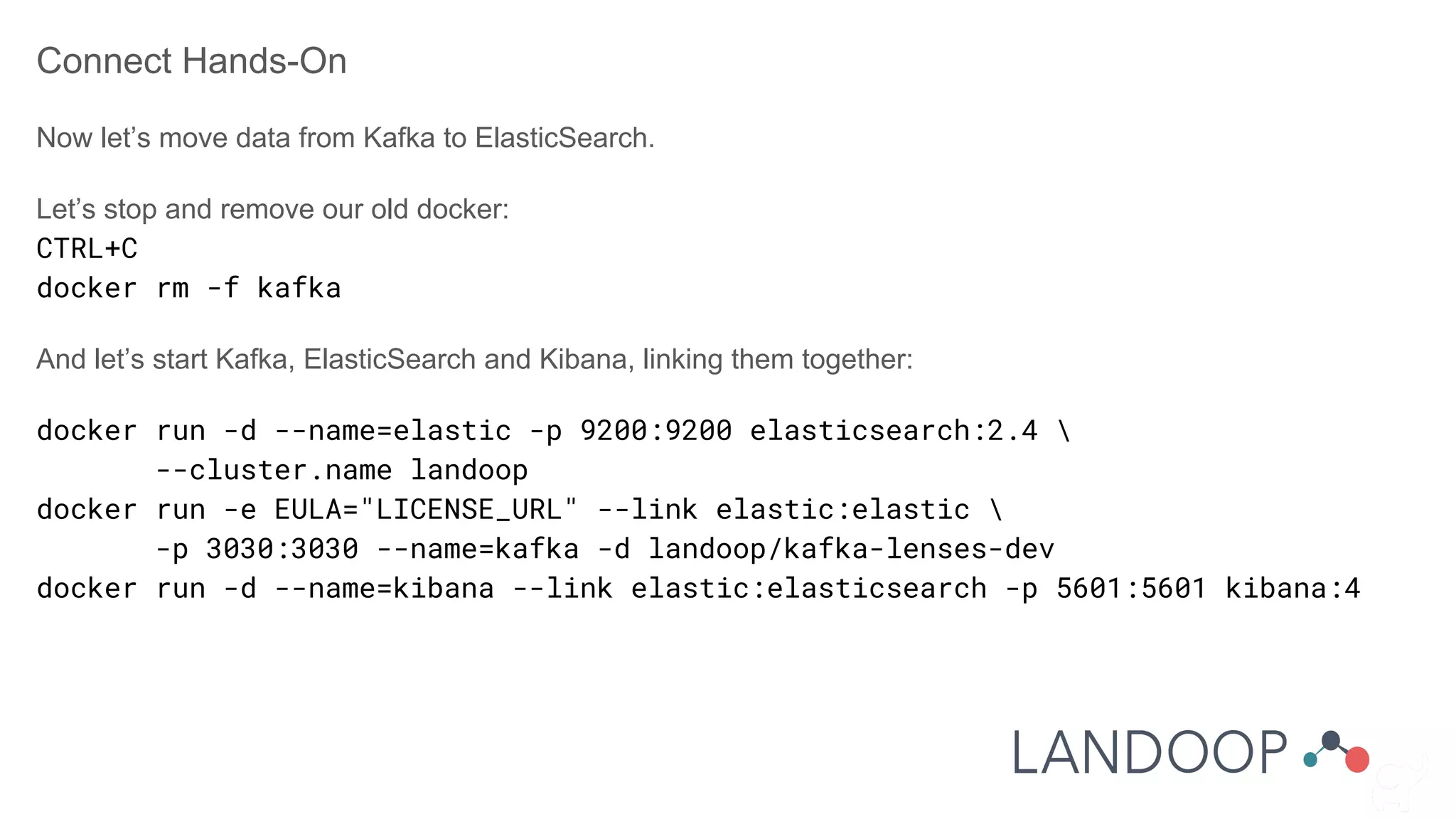 Connect Hands-On
Now let’s move data from Kafka to ElasticSearch.
Let’s stop and remove our old docker:
CTRL+C
docker rm -f kafka
And let’s start Kafka, ElasticSearch and Kibana, linking them together:
docker run -d --name=elastic -p 9200:9200 elasticsearch:2.4 
--cluster.name landoop
docker run -e EULA="LICENSE_URL" --link elastic:elastic 
-p 3030:3030 --name=kafka -d landoop/kafka-lenses-dev
docker run -d --name=kibana --link elastic:elasticsearch -p 5601:5601 kibana:4
 