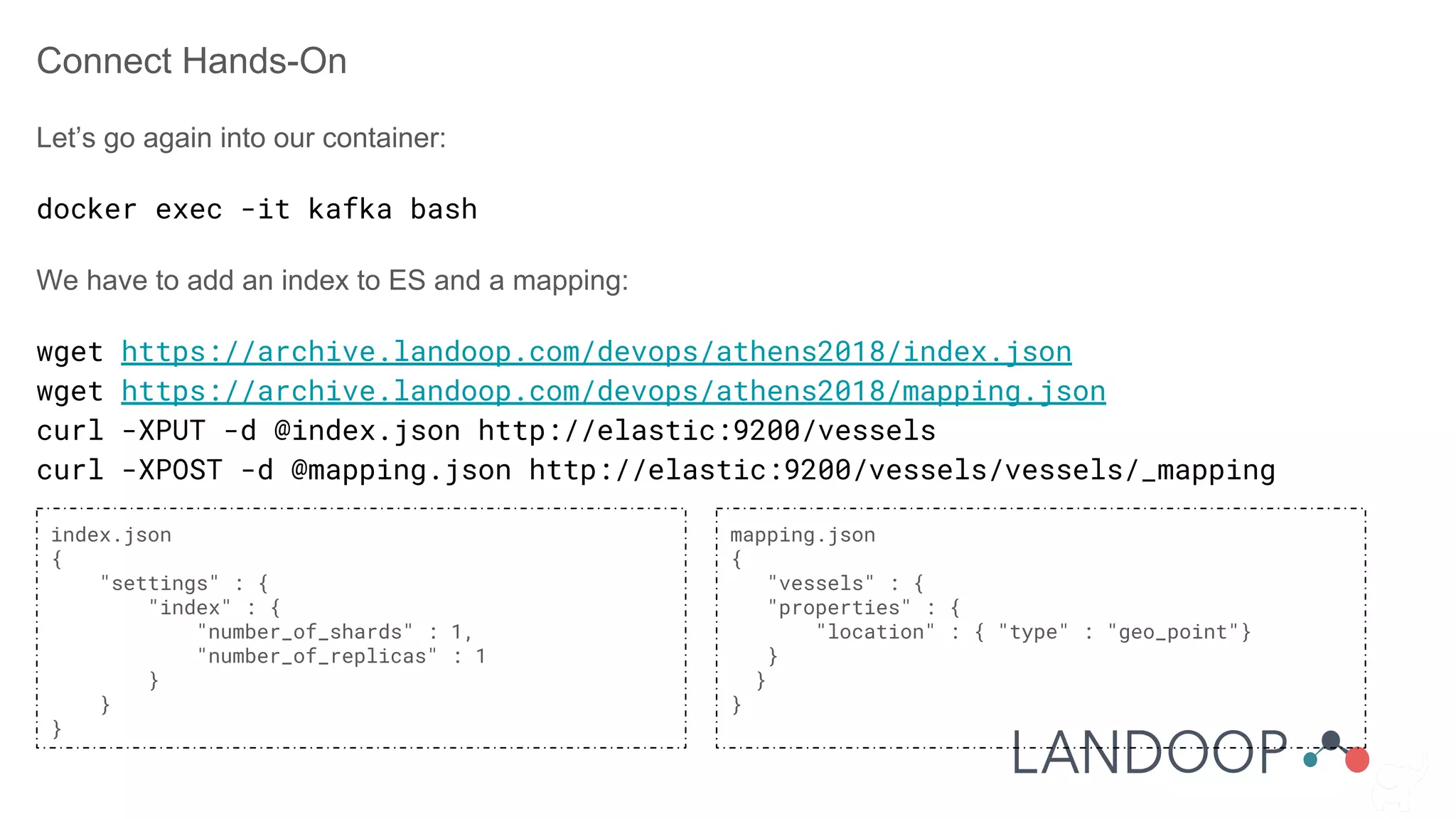 Connect Hands-On
Let’s go again into our container:
docker exec -it kafka bash
We have to add an index to ES and a mapping:
wget https://archive.landoop.com/devops/athens2018/index.json
wget https://archive.landoop.com/devops/athens2018/mapping.json
curl -XPUT -d @index.json http://elastic:9200/vessels
curl -XPOST -d @mapping.json http://elastic:9200/vessels/vessels/_mapping
index.json
{
"settings" : {
"index" : {
"number_of_shards" : 1,
"number_of_replicas" : 1
}
}
}
mapping.json
{
"vessels" : {
"properties" : {
"location" : { "type" : "geo_point"}
}
}
}
 
