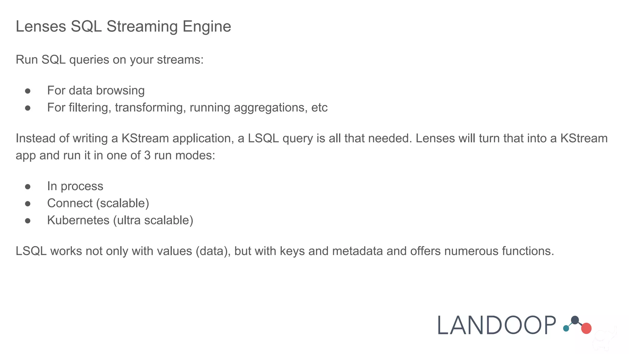 Lenses SQL Streaming Engine
Run SQL queries on your streams:
● For data browsing
● For filtering, transforming, running aggregations, etc
Instead of writing a KStream application, a LSQL query is all that needed. Lenses will turn that into a KStream
app and run it in one of 3 run modes:
● In process
● Connect (scalable)
● Kubernetes (ultra scalable)
LSQL works not only with values (data), but with keys and metadata and offers numerous functions.
 