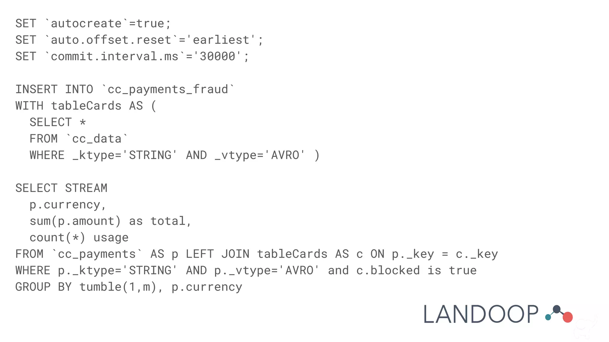 SET `autocreate`=true;
SET `auto.offset.reset`='earliest';
SET `commit.interval.ms`='30000';
INSERT INTO `cc_payments_fraud`
WITH tableCards AS (
SELECT *
FROM `cc_data`
WHERE _ktype='STRING' AND _vtype='AVRO' )
SELECT STREAM
p.currency,
sum(p.amount) as total,
count(*) usage
FROM `cc_payments` AS p LEFT JOIN tableCards AS c ON p._key = c._key
WHERE p._ktype='STRING' AND p._vtype='AVRO' and c.blocked is true
GROUP BY tumble(1,m), p.currency
 