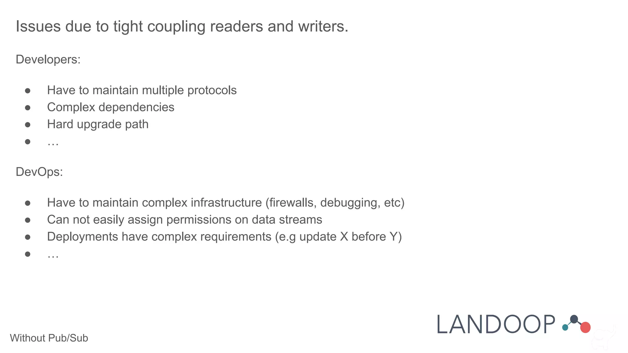 Without Pub/Sub
Issues due to tight coupling readers and writers.
Developers:
● Have to maintain multiple protocols
● Complex dependencies
● Hard upgrade path
● …
DevOps:
● Have to maintain complex infrastructure (firewalls, debugging, etc)
● Can not easily assign permissions on data streams
● Deployments have complex requirements (e.g update X before Y)
● …
 