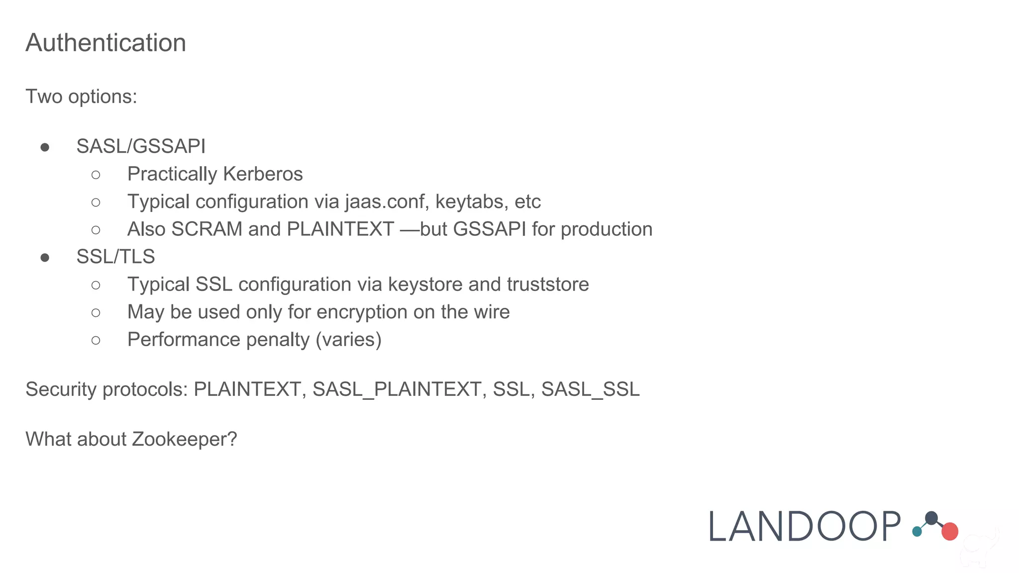 Authentication
Two options:
● SASL/GSSAPI
○ Practically Kerberos
○ Typical configuration via jaas.conf, keytabs, etc
○ Also SCRAM and PLAINTEXT —but GSSAPI for production
● SSL/TLS
○ Typical SSL configuration via keystore and truststore
○ May be used only for encryption on the wire
○ Performance penalty (varies)
Security protocols: PLAINTEXT, SASL_PLAINTEXT, SSL, SASL_SSL
What about Zookeeper?
 