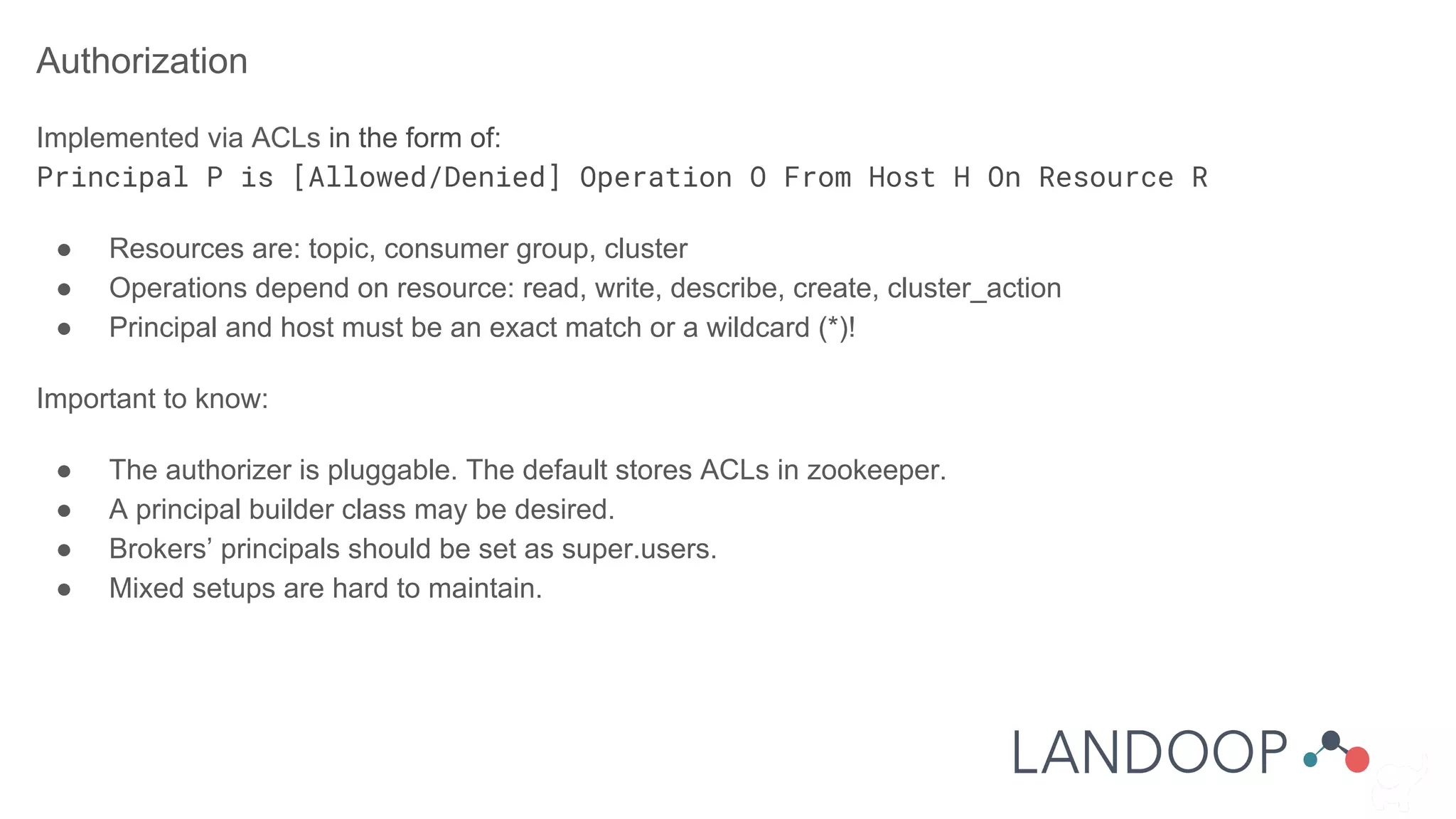 Authorization
Implemented via ACLs in the form of:
Principal P is [Allowed/Denied] Operation O From Host H On Resource R
● Resources are: topic, consumer group, cluster
● Operations depend on resource: read, write, describe, create, cluster_action
● Principal and host must be an exact match or a wildcard (*)!
Important to know:
● The authorizer is pluggable. The default stores ACLs in zookeeper.
● A principal builder class may be desired.
● Brokers’ principals should be set as super.users.
● Mixed setups are hard to maintain.
 