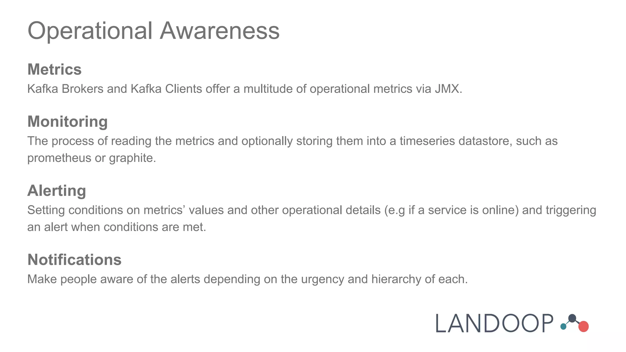 Operational Awareness
Metrics
Kafka Brokers and Kafka Clients offer a multitude of operational metrics via JMX.
Monitoring
The process of reading the metrics and optionally storing them into a timeseries datastore, such as
prometheus or graphite.
Alerting
Setting conditions on metrics’ values and other operational details (e.g if a service is online) and triggering
an alert when conditions are met.
Notifications
Make people aware of the alerts depending on the urgency and hierarchy of each.
 