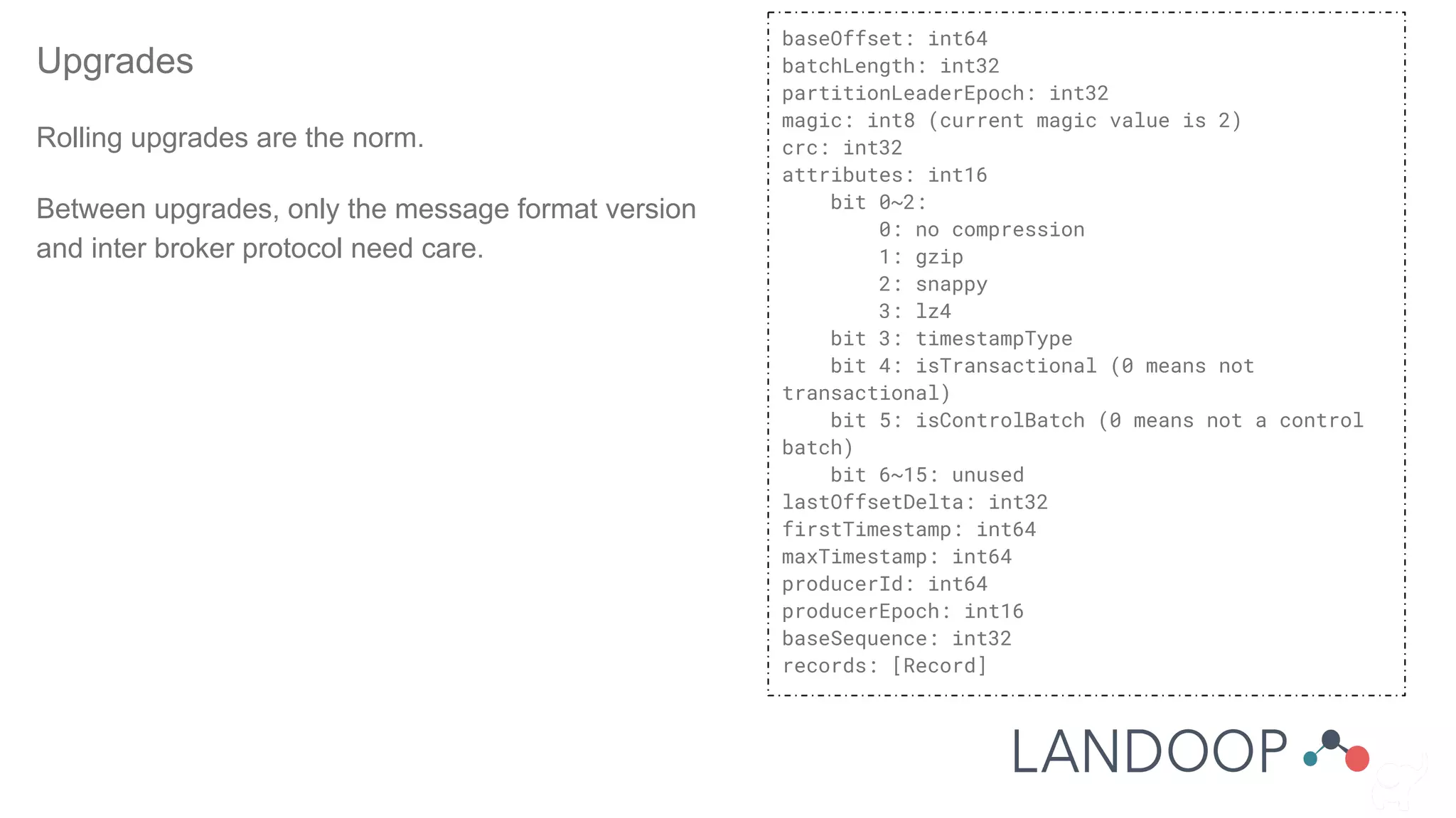 Upgrades
Rolling upgrades are the norm.
Between upgrades, only the message format version
and inter broker protocol need care.
baseOffset: int64
batchLength: int32
partitionLeaderEpoch: int32
magic: int8 (current magic value is 2)
crc: int32
attributes: int16
bit 0~2:
0: no compression
1: gzip
2: snappy
3: lz4
bit 3: timestampType
bit 4: isTransactional (0 means not
transactional)
bit 5: isControlBatch (0 means not a control
batch)
bit 6~15: unused
lastOffsetDelta: int32
firstTimestamp: int64
maxTimestamp: int64
producerId: int64
producerEpoch: int16
baseSequence: int32
records: [Record]
 